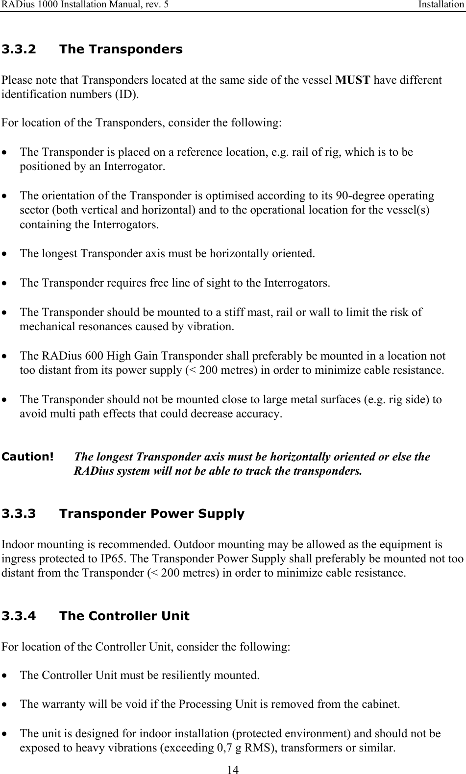 RADius 1000 Installation Manual, rev. 5    Installation 14 3.3.2 The Transponders Please note that Transponders located at the same side of the vessel MUST have different identification numbers (ID).   For location of the Transponders, consider the following:  • The Transponder is placed on a reference location, e.g. rail of rig, which is to be positioned by an Interrogator.  • The orientation of the Transponder is optimised according to its 90-degree operating sector (both vertical and horizontal) and to the operational location for the vessel(s) containing the Interrogators.  • The longest Transponder axis must be horizontally oriented.  • The Transponder requires free line of sight to the Interrogators.  • The Transponder should be mounted to a stiff mast, rail or wall to limit the risk of mechanical resonances caused by vibration.  • The RADius 600 High Gain Transponder shall preferably be mounted in a location not too distant from its power supply (&lt; 200 metres) in order to minimize cable resistance.  • The Transponder should not be mounted close to large metal surfaces (e.g. rig side) to avoid multi path effects that could decrease accuracy.   Caution!  The longest Transponder axis must be horizontally oriented or else the RADius system will not be able to track the transponders.   3.3.3 Transponder Power Supply Indoor mounting is recommended. Outdoor mounting may be allowed as the equipment is ingress protected to IP65. The Transponder Power Supply shall preferably be mounted not too distant from the Transponder (&lt; 200 metres) in order to minimize cable resistance.   3.3.4 The Controller Unit For location of the Controller Unit, consider the following:  • The Controller Unit must be resiliently mounted.  • The warranty will be void if the Processing Unit is removed from the cabinet.  • The unit is designed for indoor installation (protected environment) and should not be exposed to heavy vibrations (exceeding 0,7 g RMS), transformers or similar. 