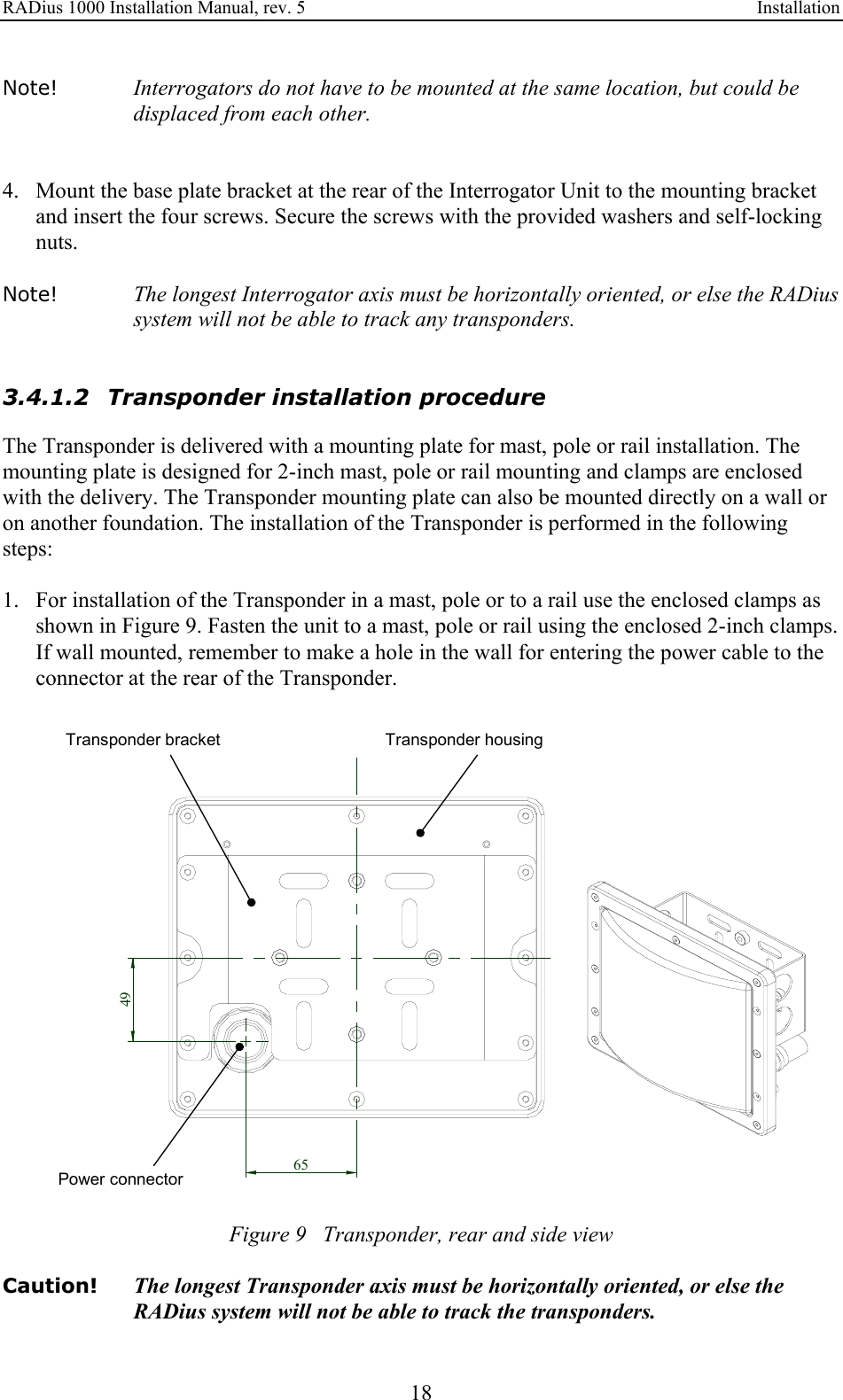 RADius 1000 Installation Manual, rev. 5    Installation 18 Note! Interrogators do not have to be mounted at the same location, but could be displaced from each other.   4. Mount the base plate bracket at the rear of the Interrogator Unit to the mounting bracket and insert the four screws. Secure the screws with the provided washers and self-locking nuts.  Note! The longest Interrogator axis must be horizontally oriented, or else the RADius system will not be able to track any transponders.   3.4.1.2 Transponder installation procedure The Transponder is delivered with a mounting plate for mast, pole or rail installation. The mounting plate is designed for 2-inch mast, pole or rail mounting and clamps are enclosed with the delivery. The Transponder mounting plate can also be mounted directly on a wall or on another foundation. The installation of the Transponder is performed in the following steps:  1. For installation of the Transponder in a mast, pole or to a rail use the enclosed clamps as shown in Figure 9. Fasten the unit to a mast, pole or rail using the enclosed 2-inch clamps. If wall mounted, remember to make a hole in the wall for entering the power cable to the connector at the rear of the Transponder.  6549Power connectorTransponder bracket Transponder housing Figure 9   Transponder, rear and side view  Caution!  The longest Transponder axis must be horizontally oriented, or else the RADius system will not be able to track the transponders. 