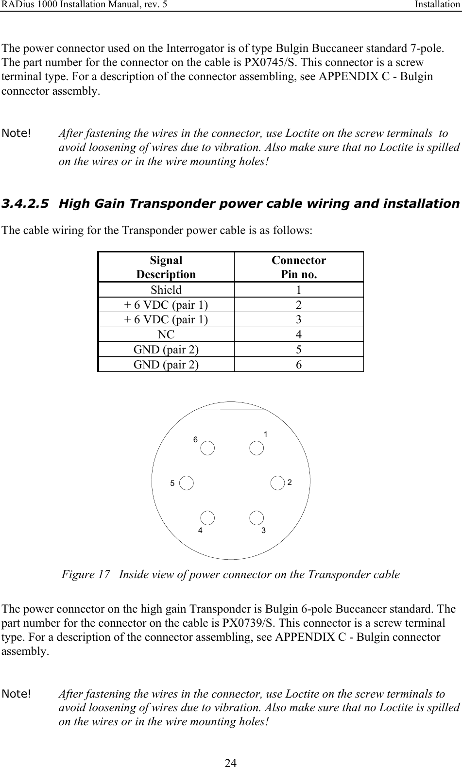 RADius 1000 Installation Manual, rev. 5    Installation 24 The power connector used on the Interrogator is of type Bulgin Buccaneer standard 7-pole. The part number for the connector on the cable is PX0745/S. This connector is a screw terminal type. For a description of the connector assembling, see APPENDIX C - Bulgin connector assembly.   Note! After fastening the wires in the connector, use Loctite on the screw terminals  to avoid loosening of wires due to vibration. Also make sure that no Loctite is spilled on the wires or in the wire mounting holes!   3.4.2.5 High Gain Transponder power cable wiring and installation The cable wiring for the Transponder power cable is as follows:  Signal Connector Description Pin no. Shield 1 + 6 VDC (pair 1)  2 + 6 VDC (pair 1)  3 NC 4 GND (pair 2)  5 GND (pair 2)  6   146352 Figure 17   Inside view of power connector on the Transponder cable  The power connector on the high gain Transponder is Bulgin 6-pole Buccaneer standard. The part number for the connector on the cable is PX0739/S. This connector is a screw terminal type. For a description of the connector assembling, see APPENDIX C - Bulgin connector assembly.   Note! After fastening the wires in the connector, use Loctite on the screw terminals to avoid loosening of wires due to vibration. Also make sure that no Loctite is spilled on the wires or in the wire mounting holes! 