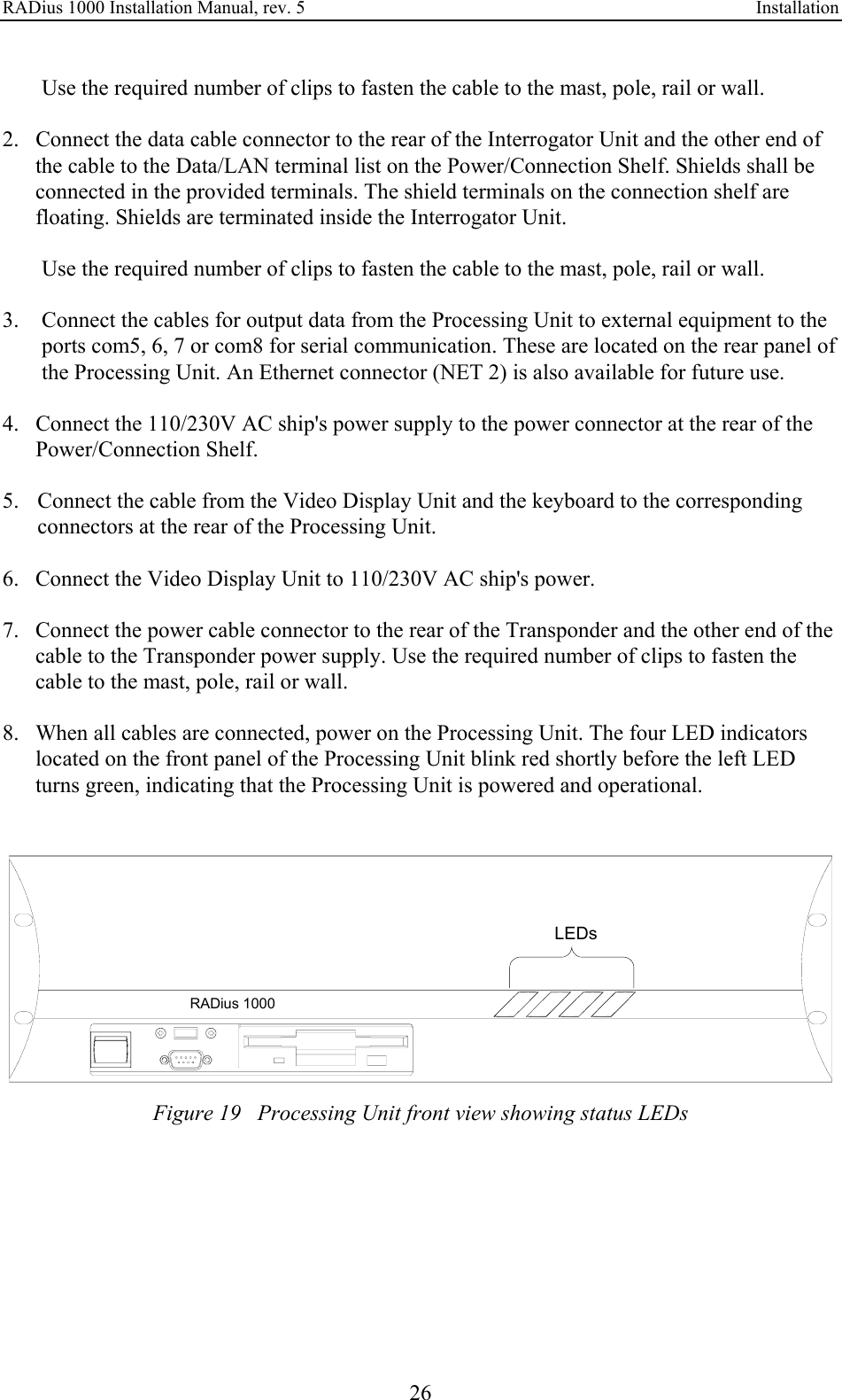 RADius 1000 Installation Manual, rev. 5    Installation 26 Use the required number of clips to fasten the cable to the mast, pole, rail or wall.  2. Connect the data cable connector to the rear of the Interrogator Unit and the other end of the cable to the Data/LAN terminal list on the Power/Connection Shelf. Shields shall be connected in the provided terminals. The shield terminals on the connection shelf are floating. Shields are terminated inside the Interrogator Unit.  Use the required number of clips to fasten the cable to the mast, pole, rail or wall.  3.  Connect the cables for output data from the Processing Unit to external equipment to the ports com5, 6, 7 or com8 for serial communication. These are located on the rear panel of the Processing Unit. An Ethernet connector (NET 2) is also available for future use.  4. Connect the 110/230V AC ship&apos;s power supply to the power connector at the rear of the Power/Connection Shelf.  5. Connect the cable from the Video Display Unit and the keyboard to the corresponding connectors at the rear of the Processing Unit.  6. Connect the Video Display Unit to 110/230V AC ship&apos;s power.  7. Connect the power cable connector to the rear of the Transponder and the other end of the cable to the Transponder power supply. Use the required number of clips to fasten the cable to the mast, pole, rail or wall.  8. When all cables are connected, power on the Processing Unit. The four LED indicators located on the front panel of the Processing Unit blink red shortly before the left LED turns green, indicating that the Processing Unit is powered and operational.   RADius 1000LEDs Figure 19   Processing Unit front view showing status LEDs 