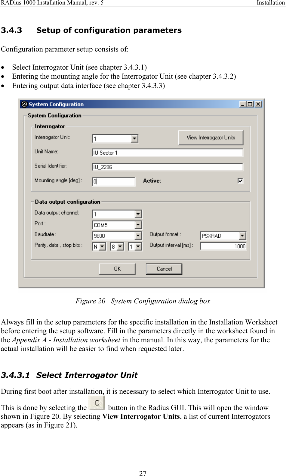 RADius 1000 Installation Manual, rev. 5    Installation 27 3.4.3 Setup of configuration parameters Configuration parameter setup consists of:  • Select Interrogator Unit (see chapter 3.4.3.1) • Entering the mounting angle for the Interrogator Unit (see chapter 3.4.3.2) • Entering output data interface (see chapter 3.4.3.3)   Figure 20   System Configuration dialog box  Always fill in the setup parameters for the specific installation in the Installation Worksheet before entering the setup software. Fill in the parameters directly in the worksheet found in the Appendix A - Installation worksheet in the manual. In this way, the parameters for the actual installation will be easier to find when requested later.   3.4.3.1 Select Interrogator Unit During first boot after installation, it is necessary to select which Interrogator Unit to use. This is done by selecting the    button in the Radius GUI. This will open the window shown in Figure 20. By selecting View Interrogator Units, a list of current Interrogators appears (as in Figure 21).  