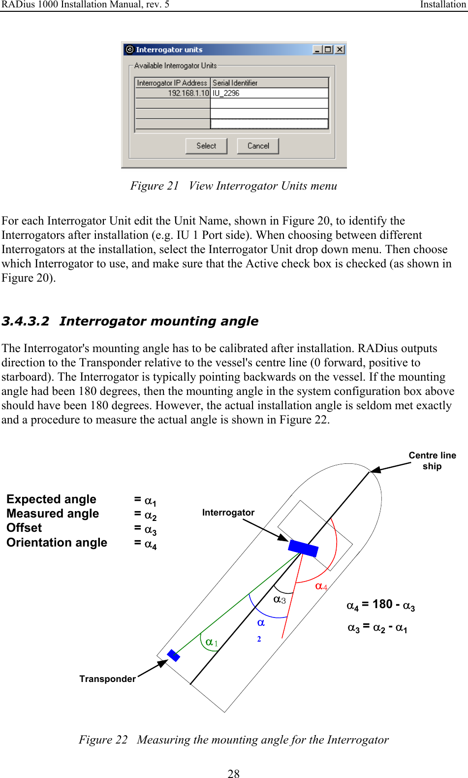 RADius 1000 Installation Manual, rev. 5    Installation 28  Figure 21   View Interrogator Units menu  For each Interrogator Unit edit the Unit Name, shown in Figure 20, to identify the Interrogators after installation (e.g. IU 1 Port side). When choosing between different Interrogators at the installation, select the Interrogator Unit drop down menu. Then choose which Interrogator to use, and make sure that the Active check box is checked (as shown in Figure 20).    3.4.3.2 Interrogator mounting angle The Interrogator&apos;s mounting angle has to be calibrated after installation. RADius outputs direction to the Transponder relative to the vessel&apos;s centre line (0 forward, positive to starboard). The Interrogator is typically pointing backwards on the vessel. If the mounting angle had been 180 degrees, then the mounting angle in the system configuration box above should have been 180 degrees. However, the actual installation angle is seldom met exactly and a procedure to measure the actual angle is shown in Figure 22.    Figure 22   Measuring the mounting angle for the Interrogator α1α2Expected angle = α 1 Measured angle = α 2 Offset = α 3 Orientation angle = α 4 α3α4Centre lineshipInterrogatorTransponder α4= 180 - α 3 α3   = α 2  - α 1 