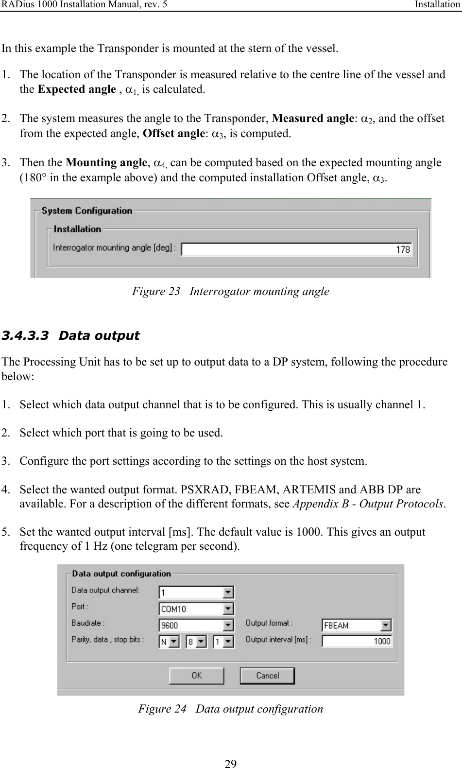 RADius 1000 Installation Manual, rev. 5    Installation 29 In this example the Transponder is mounted at the stern of the vessel.   1. The location of the Transponder is measured relative to the centre line of the vessel and the Expected angle , α1, is calculated.   2. The system measures the angle to the Transponder, Measured angle: α2, and the offset from the expected angle, Offset angle: α3, is computed.  3. Then the Mounting angle, α4, can be computed based on the expected mounting angle (180° in the example above) and the computed installation Offset angle, α3.   Figure 23   Interrogator mounting angle   3.4.3.3 Data output The Processing Unit has to be set up to output data to a DP system, following the procedure below:  1. Select which data output channel that is to be configured. This is usually channel 1.  2. Select which port that is going to be used.  3. Configure the port settings according to the settings on the host system.  4. Select the wanted output format. PSXRAD, FBEAM, ARTEMIS and ABB DP are available. For a description of the different formats, see Appendix B - Output Protocols.  5. Set the wanted output interval [ms]. The default value is 1000. This gives an output frequency of 1 Hz (one telegram per second).   Figure 24   Data output configuration 