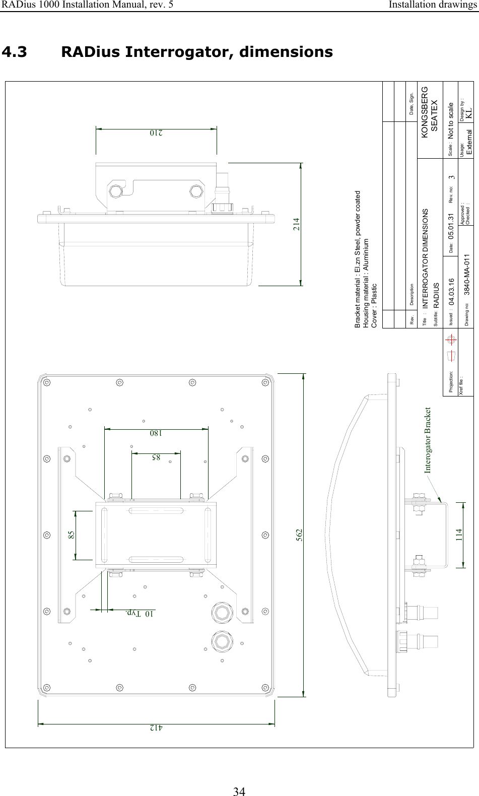 RADius 1000 Installation Manual, rev. 5    Installation drawings 34 4.3 RADius Interrogator, dimensions Approved :Checked  :Subtitle:Title   :Issued  :Drawing no:Xref file : Projection:Rev. DescriptionDate:Date, Sign.Design by :Usage:Rev. no: Scale :3KLKONGSBERG   SEATEXINTERROGATOR DIMENSIONSRADIUS05.01.31 Not to scaleExternal04.03.163840-MA-011Bracket material : El.zn Steel, powder coatedHousing material : AluminiumCover : PlasticInterogator Bracket114412210214562851808510 Typ. 