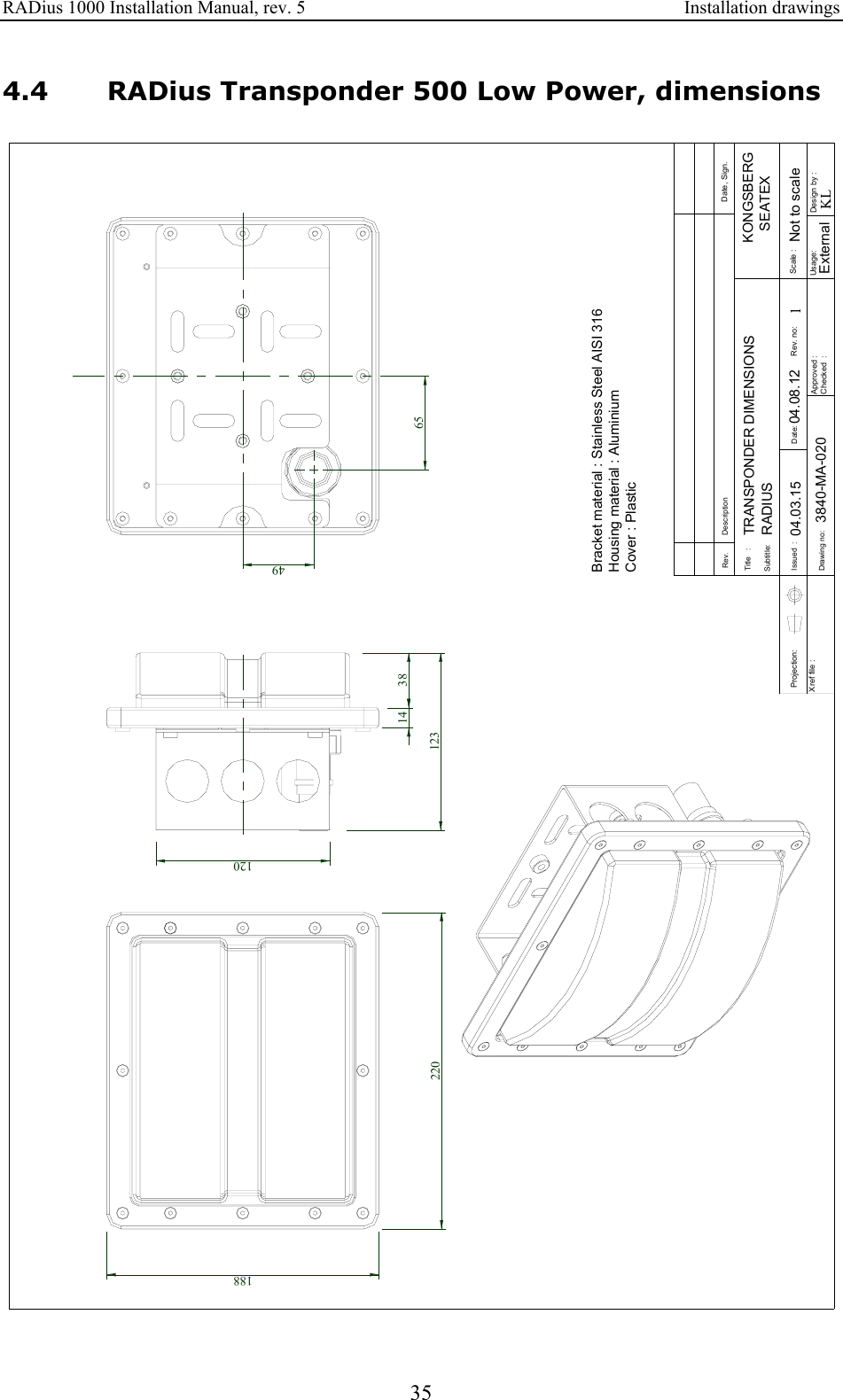 RADius 1000 Installation Manual, rev. 5    Installation drawings 35 4.4 RADius Transponder 500 Low Power, dimensions Approved :Checked  :Subtitle:Title   :Issued  :Drawing no:Xref file : Projection:Rev. DescriptionDate:Date, Sign.Design by :Usage:Rev. no: Scale :1KLKONGSBERG   SEATEX3840-MA-020 ExternalNot to scaleRADIUSTRANSPONDER DIMENSIONSBracket material : Stainless Steel AISI 316Housing material : Aluminium Cover : Plastic04.08.1204.03.1518822038141236549120 