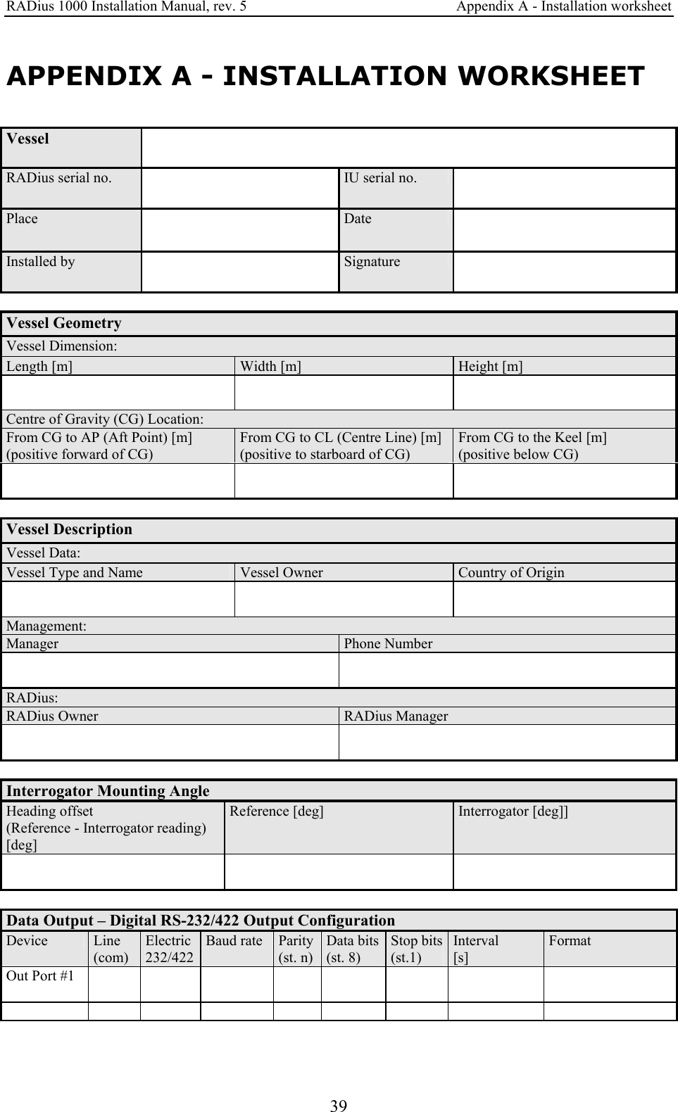 RADius 1000 Installation Manual, rev. 5    Appendix A - Installation worksheet 39 APPENDIX A - INSTALLATION WORKSHEET Vessel   RADius serial no.   IU serial no.   Place   Date  Installed by   Signature   Vessel Geometry Vessel Dimension: Length [m]  Width [m]  Height [m]     Centre of Gravity (CG) Location: From CG to AP (Aft Point) [m] (positive forward of CG) From CG to CL (Centre Line) [m] (positive to starboard of CG) From CG to the Keel [m] (positive below CG)      Vessel Description Vessel Data: Vessel Type and Name  Vessel Owner  Country of Origin     Management: Manager  Phone Number    RADius: RADius Owner  RADius Manager     Interrogator Mounting Angle  Heading offset (Reference - Interrogator reading) [deg] Reference [deg]  Interrogator [deg]]      Data Output – Digital RS-232/422 Output Configuration Device   Line (com) Electric 232/422 Baud rate  Parity(st. n) Data bits(st. 8) Stop bits(st.1) Interval [s] Format Out Port #1                           