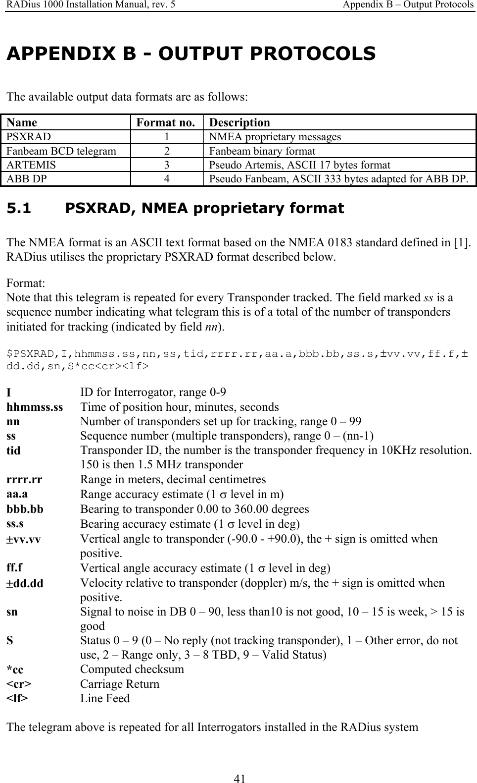 RADius 1000 Installation Manual, rev. 5    Appendix B – Output Protocols 41 APPENDIX B - OUTPUT PROTOCOLS The available output data formats are as follows:  Name Format no. Description PSXRAD   1  NMEA proprietary messages Fanbeam BCD telegram  2  Fanbeam binary format ARTEMIS  3  Pseudo Artemis, ASCII 17 bytes format ABB DP  4  Pseudo Fanbeam, ASCII 333 bytes adapted for ABB DP.  5.1 PSXRAD, NMEA proprietary format The NMEA format is an ASCII text format based on the NMEA 0183 standard defined in [1]. RADius utilises the proprietary PSXRAD format described below.  Format: Note that this telegram is repeated for every Transponder tracked. The field marked ss is a sequence number indicating what telegram this is of a total of the number of transponders initiated for tracking (indicated by field nn). $PSXRAD,I,hhmmss.ss,nn,ss,tid,rrrr.rr,aa.a,bbb.bb,ss.s,±vv.vv,ff.f,±dd.dd,sn,S*cc&lt;cr&gt;&lt;lf&gt; I   ID for Interrogator, range 0-9 hhmmss.ss  Time of position hour, minutes, seconds nn  Number of transponders set up for tracking, range 0 – 99 ss  Sequence number (multiple transponders), range 0 – (nn-1) tid  Transponder ID, the number is the transponder frequency in 10KHz resolution. 150 is then 1.5 MHz transponder rrrr.rr   Range in meters, decimal centimetres aa.a  Range accuracy estimate (1 σ level in m) bbb.bb  Bearing to transponder 0.00 to 360.00 degrees ss.s  Bearing accuracy estimate (1 σ level in deg) ±vv.vv  Vertical angle to transponder (-90.0 - +90.0), the + sign is omitted when positive. ff.f  Vertical angle accuracy estimate (1 σ level in deg) ±dd.dd  Velocity relative to transponder (doppler) m/s, the + sign is omitted when positive. sn  Signal to noise in DB 0 – 90, less than10 is not good, 10 – 15 is week, &gt; 15 is good S  Status 0 – 9 (0 – No reply (not tracking transponder), 1 – Other error, do not use, 2 – Range only, 3 – 8 TBD, 9 – Valid Status) *cc   Computed checksum &lt;cr&gt;  Carriage Return  &lt;lf&gt;  Line Feed  The telegram above is repeated for all Interrogators installed in the RADius system  