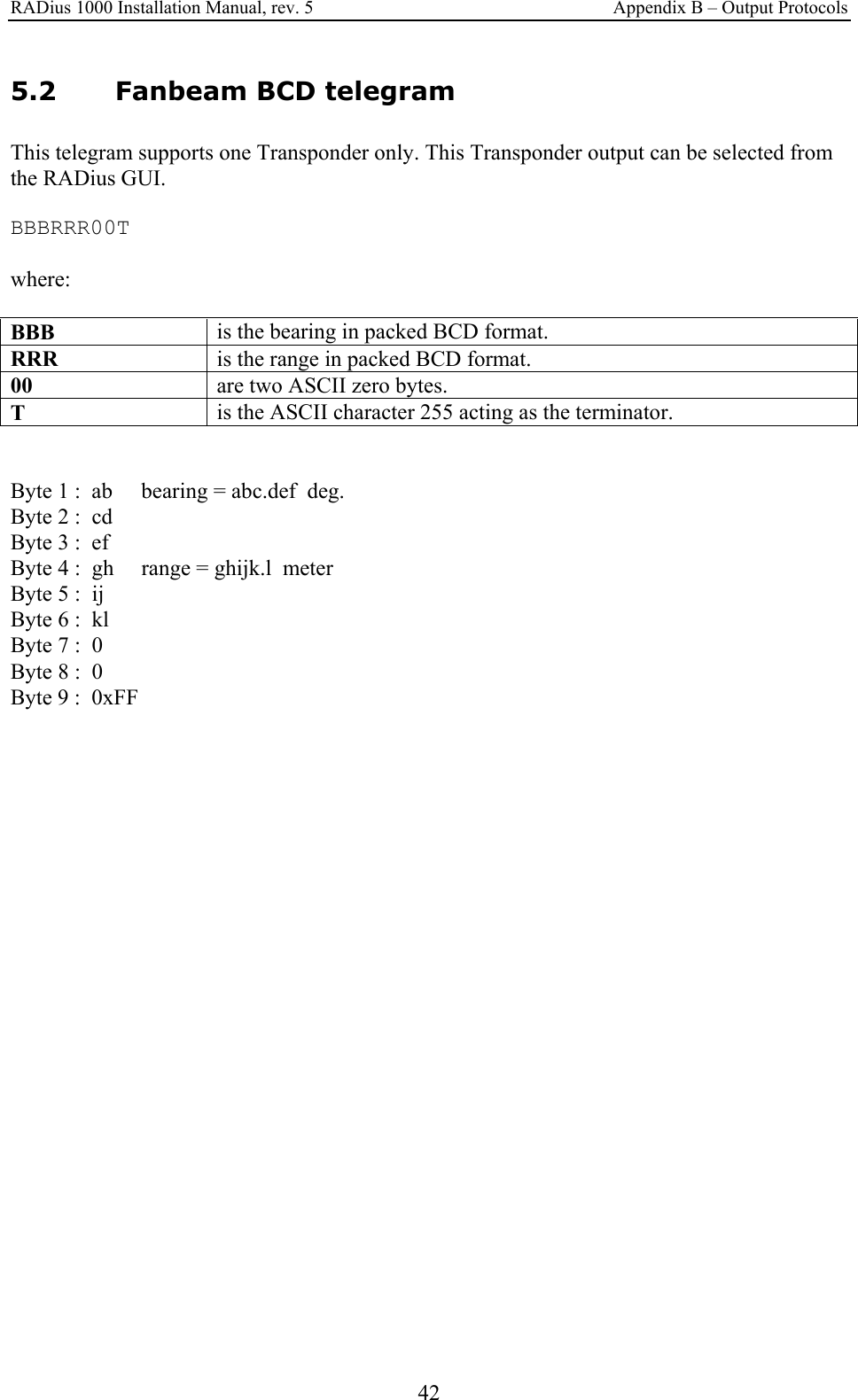 RADius 1000 Installation Manual, rev. 5    Appendix B – Output Protocols 42 5.2 Fanbeam BCD telegram This telegram supports one Transponder only. This Transponder output can be selected from the RADius GUI.  BBBRRR00T  where:  BBB   is the bearing in packed BCD format. RRR   is the range in packed BCD format. 00   are two ASCII zero bytes. T   is the ASCII character 255 acting as the terminator.   Byte 1 :  ab  bearing = abc.def  deg. Byte 2 :  cd Byte 3 :  ef Byte 4 :  gh  range = ghijk.l  meter Byte 5 :  ij Byte 6 :  kl Byte 7 :  0 Byte 8 :  0 Byte 9 :  0xFF 