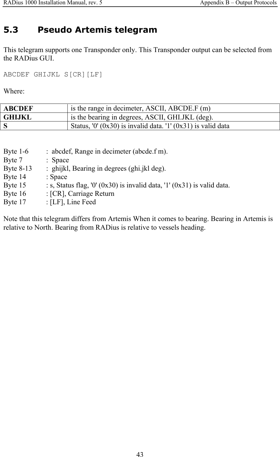 RADius 1000 Installation Manual, rev. 5    Appendix B – Output Protocols 43 5.3 Pseudo Artemis telegram This telegram supports one Transponder only. This Transponder output can be selected from the RADius GUI.  ABCDEF GHIJKL S[CR][LF]  Where:  ABCDEF  is the range in decimeter, ASCII, ABCDE.F (m) GHIJKL  is the bearing in degrees, ASCII, GHI.JKL (deg). S   Status, &apos;0&apos; (0x30) is invalid data. &apos;1&apos; (0x31) is valid data   Byte 1-6   :  abcdef, Range in decimeter (abcde.f m). Byte 7    :  Space Byte 8-13   :  ghijkl, Bearing in degrees (ghi.jkl deg). Byte 14   : Space Byte 15   : s, Status flag, &apos;0&apos; (0x30) is invalid data, &apos;1&apos; (0x31) is valid data. Byte 16   : [CR], Carriage Return Byte 17   : [LF], Line Feed  Note that this telegram differs from Artemis When it comes to bearing. Bearing in Artemis is relative to North. Bearing from RADius is relative to vessels heading. 