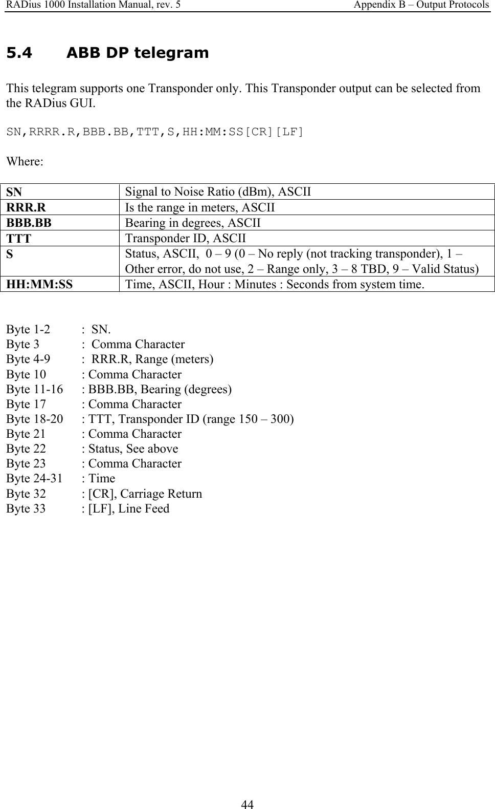 RADius 1000 Installation Manual, rev. 5    Appendix B – Output Protocols 44 5.4 ABB DP telegram This telegram supports one Transponder only. This Transponder output can be selected from the RADius GUI.  SN,RRRR.R,BBB.BB,TTT,S,HH:MM:SS[CR][LF]  Where:  SN  Signal to Noise Ratio (dBm), ASCII RRR.R  Is the range in meters, ASCII BBB.BB  Bearing in degrees, ASCII TTT  Transponder ID, ASCII S   Status, ASCII,  0 – 9 (0 – No reply (not tracking transponder), 1 – Other error, do not use, 2 – Range only, 3 – 8 TBD, 9 – Valid Status) HH:MM:SS  Time, ASCII, Hour : Minutes : Seconds from system time.   Byte 1-2   :  SN. Byte 3    :  Comma Character Byte 4-9  :  RRR.R, Range (meters) Byte 10  : Comma Character Byte 11-16   : BBB.BB, Bearing (degrees) Byte 17   : Comma Character Byte 18-20  : TTT, Transponder ID (range 150 – 300) Byte 21  : Comma Character Byte 22  : Status, See above Byte 23  : Comma Character Byte 24-31  : Time Byte 32  : [CR], Carriage Return Byte 33   : [LF], Line Feed         