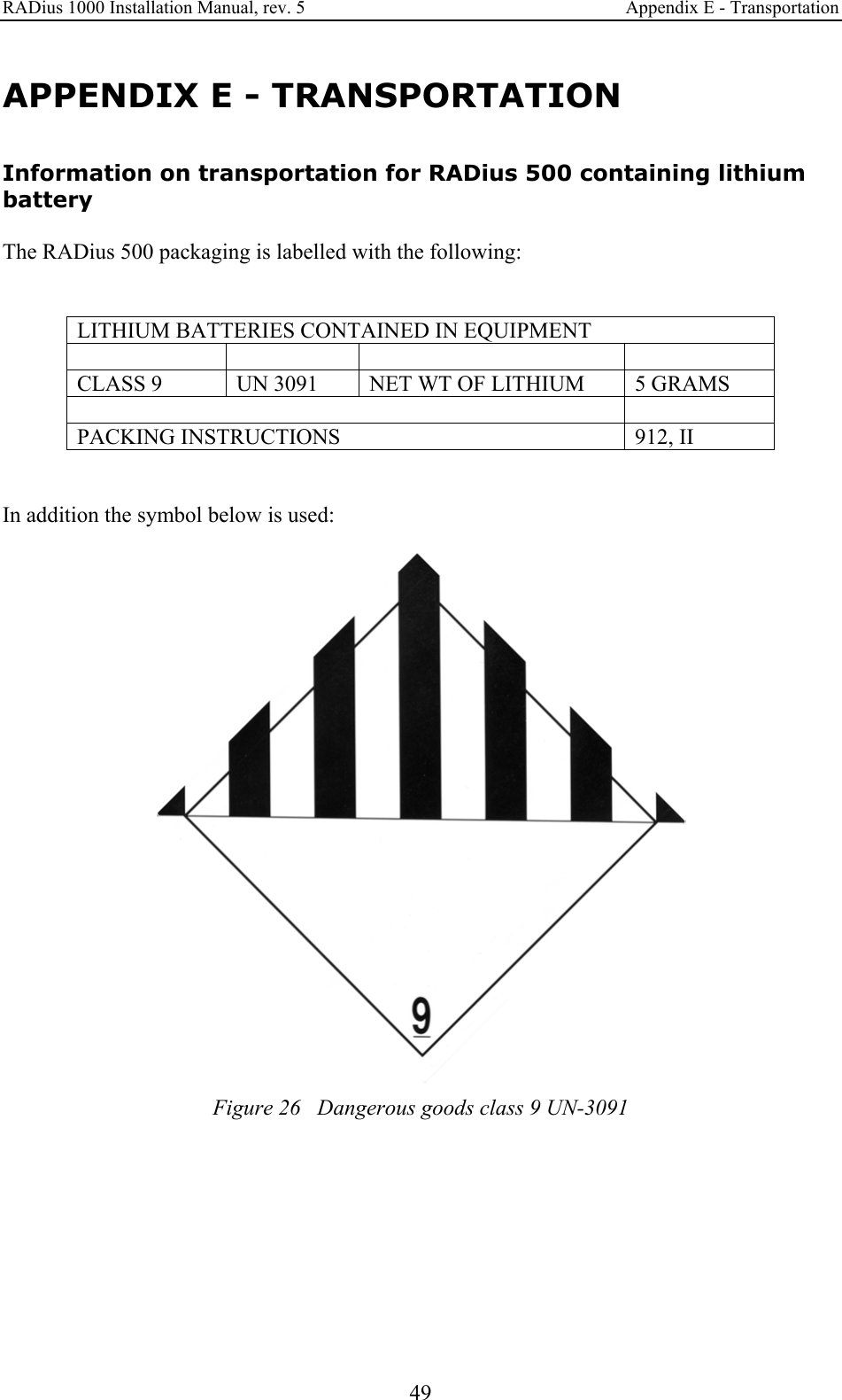RADius 1000 Installation Manual, rev. 5    Appendix E - Transportation  49 APPENDIX E - TRANSPORTATION Information on transportation for RADius 500 containing lithium battery  The RADius 500 packaging is labelled with the following:   LITHIUM BATTERIES CONTAINED IN EQUIPMENT      CLASS 9  UN 3091  NET WT OF LITHIUM  5 GRAMS   PACKING INSTRUCTIONS  912, II   In addition the symbol below is used:   Figure 26   Dangerous goods class 9 UN-3091  