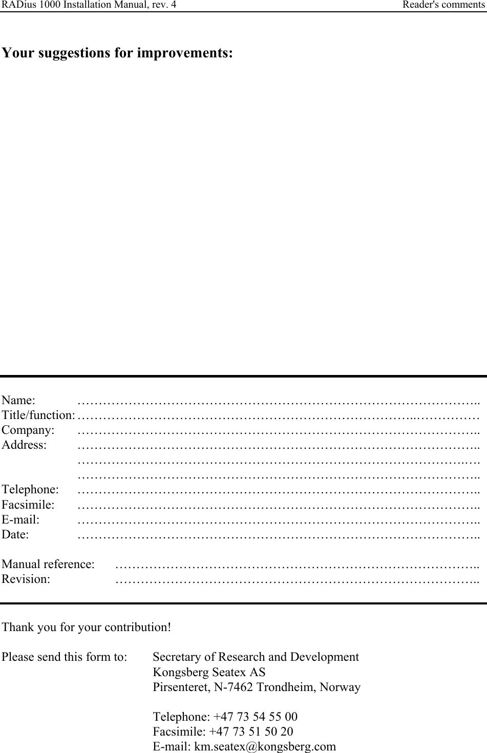 RADius 1000 Installation Manual, rev. 4    Reader&apos;s comments  Your suggestions for improvements:                       Name:   ………………………………………………………………………………….. Title/function: ……………………………………………………………………..…………… Company: ………………………………………………………………………………….. Address: …………………………………………………………………………………..  ……………………………………………………………………………….….   ………………………………………………………………………………….. Telephone: ………………………………………………………………………………….. Facsimile: ………………………………………………………………………………….. E-mail: ………………………………………………………………………………….. Date:   …………………………………………………………………………………..  Manual reference:  ………………………………………………………………………….. Revision:   …………………………………………………………………………..   Thank you for your contribution!  Please send this form to:  Secretary of Research and Development     Kongsberg Seatex AS     Pirsenteret, N-7462 Trondheim, Norway          Telephone: +47 73 54 55 00         Facsimile: +47 73 51 50 20     E-mail: km.seatex@kongsberg.com 