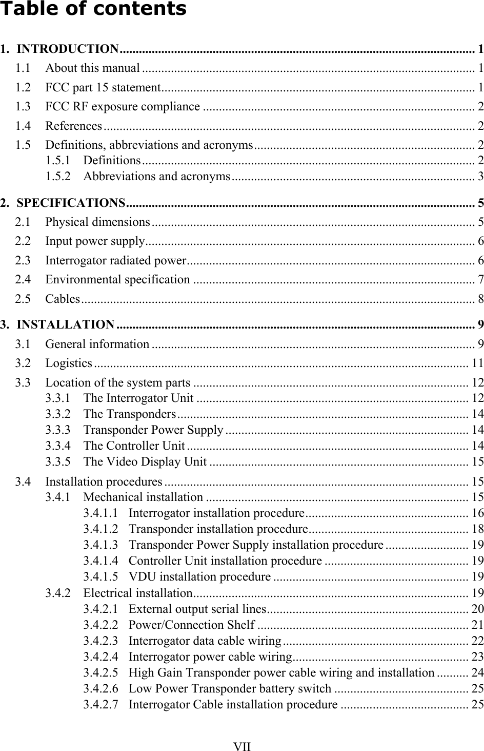   VIITable of contents 1. INTRODUCTION............................................................................................................... 1 1.1  About this manual ........................................................................................................ 1 1.2  FCC part 15 statement.................................................................................................. 1 1.3  FCC RF exposure compliance ..................................................................................... 2 1.4 References.................................................................................................................... 2 1.5  Definitions, abbreviations and acronyms..................................................................... 2 1.5.1 Definitions........................................................................................................ 2 1.5.2  Abbreviations and acronyms............................................................................ 3 2. SPECIFICATIONS............................................................................................................. 5 2.1 Physical dimensions..................................................................................................... 5 2.2  Input power supply....................................................................................................... 6 2.3  Interrogator radiated power.......................................................................................... 6 2.4 Environmental specification ........................................................................................ 7 2.5 Cables........................................................................................................................... 8 3. INSTALLATION ................................................................................................................ 9 3.1 General information ..................................................................................................... 9 3.2 Logistics ..................................................................................................................... 11 3.3  Location of the system parts ...................................................................................... 12 3.3.1  The Interrogator Unit ..................................................................................... 12 3.3.2 The Transponders........................................................................................... 14 3.3.3  Transponder Power Supply ............................................................................ 14 3.3.4  The Controller Unit ........................................................................................ 14 3.3.5  The Video Display Unit ................................................................................. 15 3.4 Installation procedures ............................................................................................... 15 3.4.1 Mechanical installation .................................................................................. 15 3.4.1.1 Interrogator installation procedure................................................... 16 3.4.1.2  Transponder installation procedure.................................................. 18 3.4.1.3  Transponder Power Supply installation procedure .......................... 19 3.4.1.4  Controller Unit installation procedure ............................................. 19 3.4.1.5  VDU installation procedure ............................................................. 19 3.4.2 Electrical installation...................................................................................... 19 3.4.2.1  External output serial lines............................................................... 20 3.4.2.2 Power/Connection Shelf .................................................................. 21 3.4.2.3  Interrogator data cable wiring.......................................................... 22 3.4.2.4  Interrogator power cable wiring....................................................... 23 3.4.2.5  High Gain Transponder power cable wiring and installation .......... 24 3.4.2.6  Low Power Transponder battery switch .......................................... 25 3.4.2.7  Interrogator Cable installation procedure ........................................ 25 