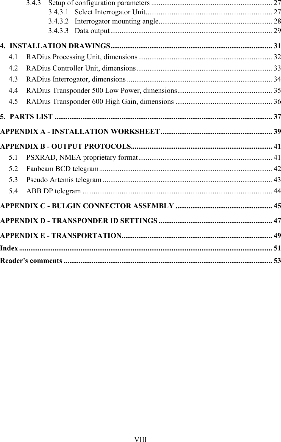  VIII3.4.3  Setup of configuration parameters ................................................................. 27 3.4.3.1 Select Interrogator Unit.................................................................... 27 3.4.3.2  Interrogator mounting angle............................................................. 28 3.4.3.3 Data output....................................................................................... 29 4. INSTALLATION DRAWINGS....................................................................................... 31 4.1  RADius Processing Unit, dimensions........................................................................ 32 4.2  RADius Controller Unit, dimensions......................................................................... 33 4.3  RADius Interrogator, dimensions .............................................................................. 34 4.4  RADius Transponder 500 Low Power, dimensions................................................... 35 4.5  RADius Transponder 600 High Gain, dimensions .................................................... 36 5. PARTS LIST ..................................................................................................................... 37 APPENDIX A - INSTALLATION WORKSHEET ............................................................ 39 APPENDIX B - OUTPUT PROTOCOLS............................................................................ 41 5.1  PSXRAD, NMEA proprietary format........................................................................ 41 5.2  Fanbeam BCD telegram............................................................................................. 42 5.3  Pseudo Artemis telegram ........................................................................................... 43 5.4  ABB DP telegram ...................................................................................................... 44 APPENDIX C - BULGIN CONNECTOR ASSEMBLY .................................................... 45 APPENDIX D - TRANSPONDER ID SETTINGS ............................................................. 47 APPENDIX E - TRANSPORTATION................................................................................. 49 Index ........................................................................................................................................ 51 Reader&apos;s comments ................................................................................................................ 53    