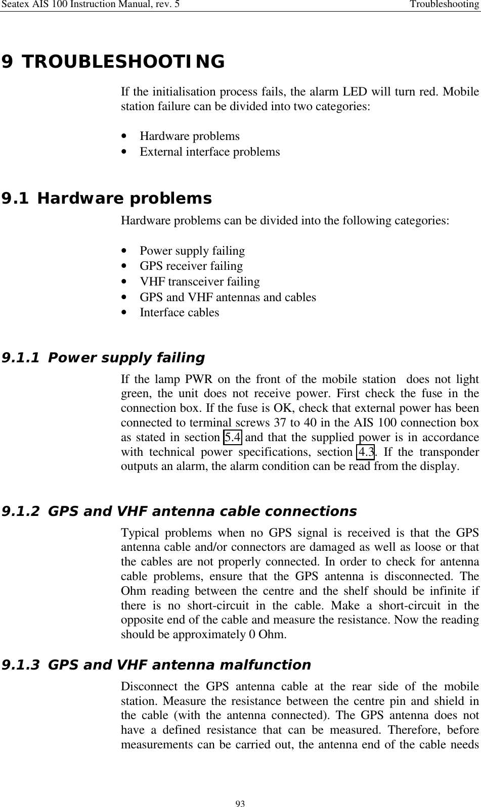 Seatex AIS 100 Instruction Manual, rev. 5 Troubleshooting939 TROUBLESHOOTINGIf the initialisation process fails, the alarm LED will turn red. Mobilestation failure can be divided into two categories:• Hardware problems• External interface problems9.1 Hardware problemsHardware problems can be divided into the following categories:• Power supply failing• GPS receiver failing• VHF transceiver failing• GPS and VHF antennas and cables• Interface cables9.1.1 Power supply failingIf the lamp PWR on the front of the mobile station  does not lightgreen, the unit does not receive power. First check the fuse in theconnection box. If the fuse is OK, check that external power has beenconnected to terminal screws 37 to 40 in the AIS 100 connection boxas stated in section 5.4 and that the supplied power is in accordancewith technical power specifications, section 4.3. If the transponderoutputs an alarm, the alarm condition can be read from the display.9.1.2 GPS and VHF antenna cable connectionsTypical problems when no GPS signal is received is that the GPSantenna cable and/or connectors are damaged as well as loose or thatthe cables are not properly connected. In order to check for antennacable problems, ensure that the GPS antenna is disconnected. TheOhm reading between the centre and the shelf should be infinite ifthere is no short-circuit in the cable. Make a short-circuit in theopposite end of the cable and measure the resistance. Now the readingshould be approximately 0 Ohm.9.1.3 GPS and VHF antenna malfunctionDisconnect the GPS antenna cable at the rear side of the mobilestation. Measure the resistance between the centre pin and shield inthe cable (with the antenna connected). The GPS antenna does nothave a defined resistance that can be measured. Therefore, beforemeasurements can be carried out, the antenna end of the cable needs