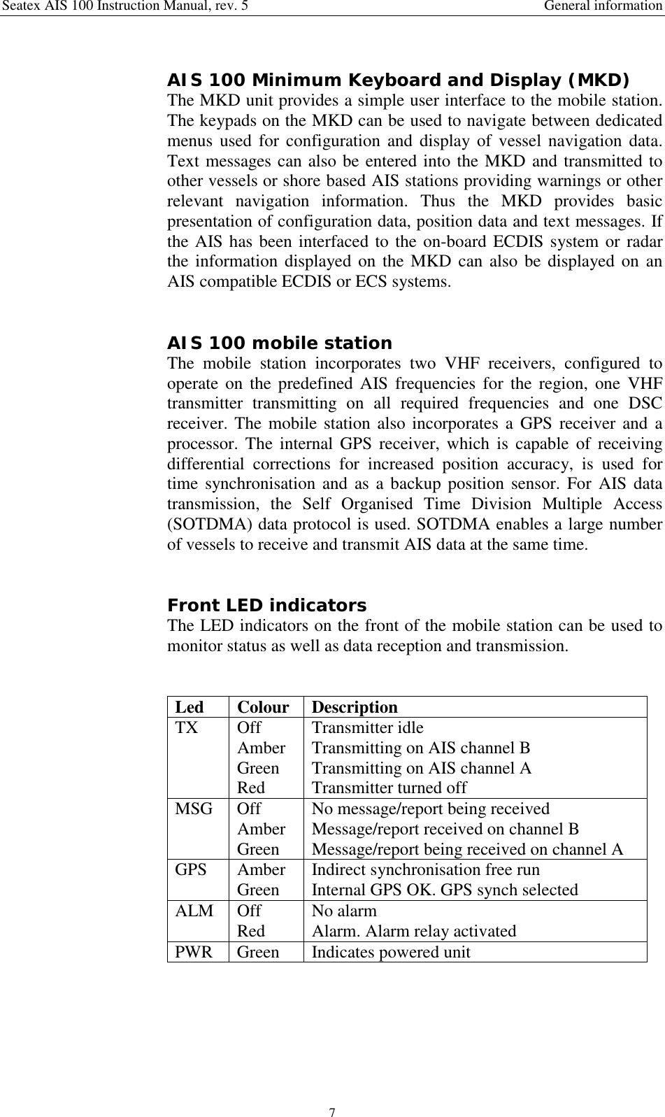 Seatex AIS 100 Instruction Manual, rev. 5 General information7AIS 100 Minimum Keyboard and Display (MKD)The MKD unit provides a simple user interface to the mobile station.The keypads on the MKD can be used to navigate between dedicatedmenus used for configuration and display of vessel navigation data.Text messages can also be entered into the MKD and transmitted toother vessels or shore based AIS stations providing warnings or otherrelevant navigation information. Thus the MKD provides basicpresentation of configuration data, position data and text messages. Ifthe AIS has been interfaced to the on-board ECDIS system or radarthe information displayed on the MKD can also be displayed on anAIS compatible ECDIS or ECS systems.AIS 100 mobile stationThe mobile station incorporates two VHF receivers, configured tooperate on the predefined AIS frequencies for the region, one VHFtransmitter transmitting on all required frequencies and one DSCreceiver. The mobile station also incorporates a GPS receiver and aprocessor. The internal GPS receiver, which is capable of receivingdifferential corrections for increased position accuracy, is used fortime synchronisation and as a backup position sensor. For AIS datatransmission, the Self Organised Time Division Multiple Access(SOTDMA) data protocol is used. SOTDMA enables a large numberof vessels to receive and transmit AIS data at the same time.Front LED indicatorsThe LED indicators on the front of the mobile station can be used tomonitor status as well as data reception and transmission.Led Colour DescriptionTX OffAmberGreenRedTransmitter idleTransmitting on AIS channel BTransmitting on AIS channel ATransmitter turned offMSG OffAmberGreenNo message/report being receivedMessage/report received on channel BMessage/report being received on channel AGPS AmberGreen Indirect synchronisation free runInternal GPS OK. GPS synch selectedALM OffRed No alarmAlarm. Alarm relay activatedPWR Green Indicates powered unit