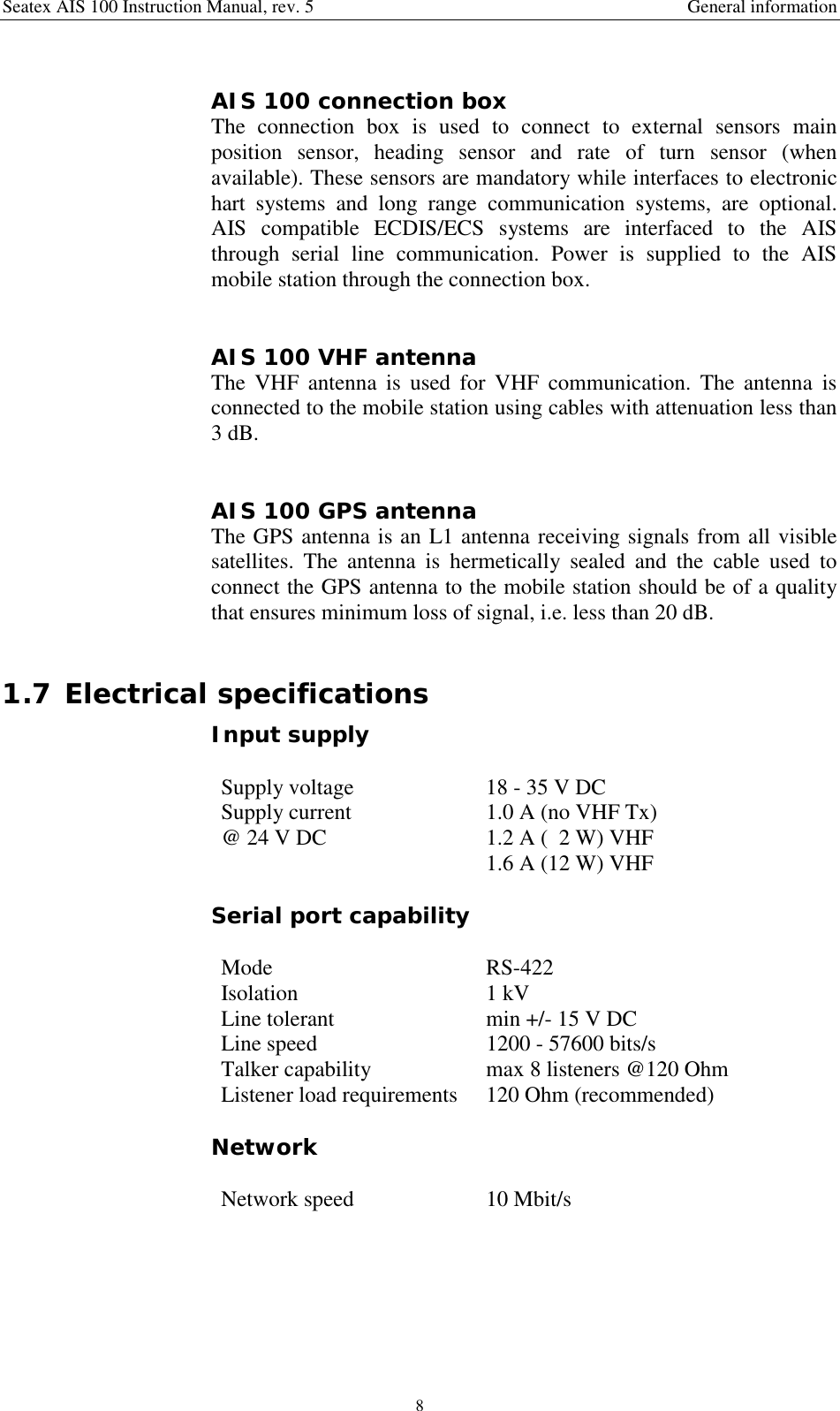 Seatex AIS 100 Instruction Manual, rev. 5 General information8AIS 100 connection boxThe connection box is used to connect to external sensors mainposition sensor, heading sensor and rate of turn sensor (whenavailable). These sensors are mandatory while interfaces to electronichart systems and long range communication systems, are optional.AIS compatible ECDIS/ECS systems are interfaced to the AISthrough serial line communication. Power is supplied to the AISmobile station through the connection box.AIS 100 VHF antennaThe VHF antenna is used for VHF communication. The antenna isconnected to the mobile station using cables with attenuation less than3 dB.AIS 100 GPS antennaThe GPS antenna is an L1 antenna receiving signals from all visiblesatellites. The antenna is hermetically sealed and the cable used toconnect the GPS antenna to the mobile station should be of a qualitythat ensures minimum loss of signal, i.e. less than 20 dB.1.7 Electrical specificationsInput supplySupply voltage 18 - 35 V DCSupply current@ 24 V DC 1.0 A (no VHF Tx)1.2 A (  2 W) VHF1.6 A (12 W) VHFSerial port capabilityMode RS-422Isolation 1 kVLine tolerant min +/- 15 V DCLine speed 1200 - 57600 bits/sTalker capability max 8 listeners @120 OhmListener load requirements 120 Ohm (recommended)NetworkNetwork speed 10 Mbit/s