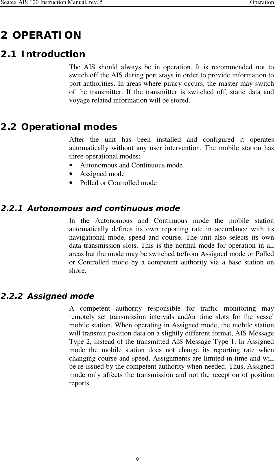 Seatex AIS 100 Instruction Manual, rev. 5 Operation92 OPERATION2.1 IntroductionThe AIS should always be in operation. It is recommended not toswitch off the AIS during port stays in order to provide information toport authorities. In areas where piracy occurs, the master may switchof the transmitter. If the transmitter is switched off, static data andvoyage related information will be stored.2.2 Operational modesAfter the unit has been installed and configured it operatesautomatically without any user intervention. The mobile station hasthree operational modes:• Autonomous and Continuous mode• Assigned mode• Polled or Controlled mode2.2.1 Autonomous and continuous modeIn the Autonomous and Continuous mode the mobile stationautomatically defines its own reporting rate in accordance with itsnavigational mode, speed and course. The unit also selects its owndata transmission slots. This is the normal mode for operation in allareas but the mode may be switched to/from Assigned mode or Polledor Controlled mode by a competent authority via a base station onshore.2.2.2 Assigned modeA competent authority responsible for traffic monitoring mayremotely set transmission intervals and/or time slots for the vesselmobile station. When operating in Assigned mode, the mobile stationwill transmit position data on a slightly different format, AIS MessageType 2, instead of the transmitted AIS Message Type 1. In Assignedmode the mobile station does not change its reporting rate whenchanging course and speed. Assignments are limited in time and willbe re-issued by the competent authority when needed. Thus, Assignedmode only affects the transmission and not the reception of positionreports.