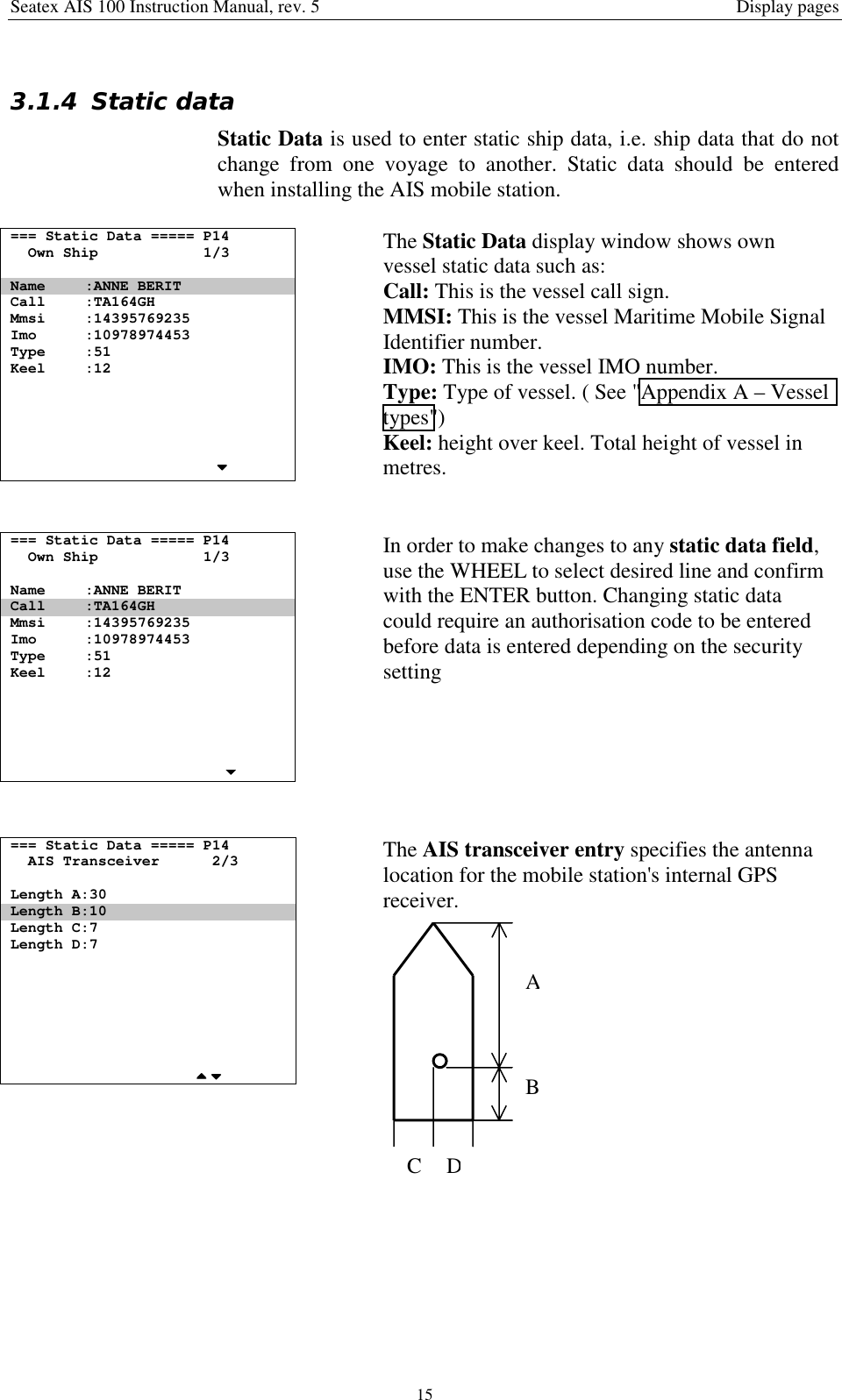 Seatex AIS 100 Instruction Manual, rev. 5 Display pages153.1.4 Static dataStatic Data is used to enter static ship data, i.e. ship data that do notchange from one voyage to another. Static data should be enteredwhen installing the AIS mobile station.=== Static Data ===== P14Own Ship 1/3Name :ANNE BERITCall :TA164GHMmsi :14395769235Imo :10978974453Type :51Keel :12The Static Data display window shows ownvessel static data such as:Call: This is the vessel call sign.MMSI: This is the vessel Maritime Mobile SignalIdentifier number.IMO: This is the vessel IMO number.Type: Type of vessel. ( See &quot;Appendix A – Vesseltypes&quot;)Keel: height over keel. Total height of vessel inmetres.=== Static Data ===== P14Own Ship 1/3Name :ANNE BERITCall :TA164GHMmsi :14395769235Imo :10978974453Type :51Keel :12In order to make changes to any static data field,use the WHEEL to select desired line and confirmwith the ENTER button. Changing static datacould require an authorisation code to be enteredbefore data is entered depending on the securitysetting=== Static Data ===== P14AIS Transceiver 2/3Length A:30Length B:10Length C:7Length D:7The AIS transceiver entry specifies the antennalocation for the mobile station&apos;s internal GPSreceiver.ABCD