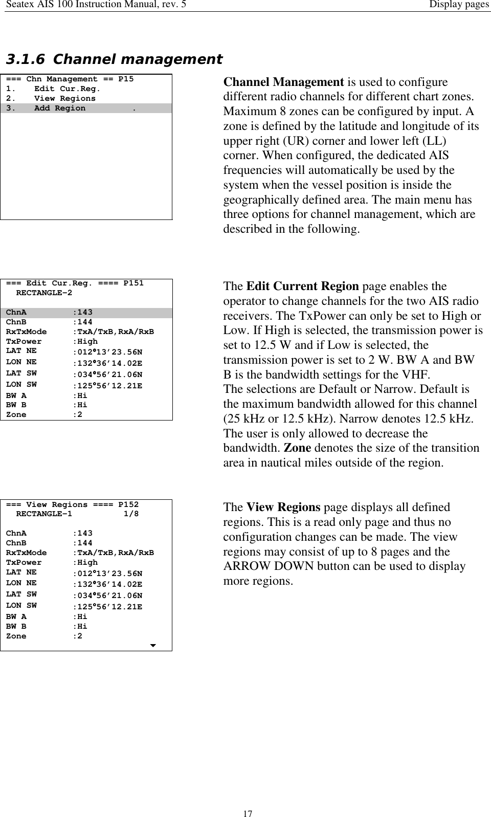 Seatex AIS 100 Instruction Manual, rev. 5 Display pages173.1.6 Channel management=== Chn Management == P151. Edit Cur.Reg.2. View Regions3. Add Region .Channel Management is used to configuredifferent radio channels for different chart zones.Maximum 8 zones can be configured by input. Azone is defined by the latitude and longitude of itsupper right (UR) corner and lower left (LL)corner. When configured, the dedicated AISfrequencies will automatically be used by thesystem when the vessel position is inside thegeographically defined area. The main menu hasthree options for channel management, which aredescribed in the following.=== Edit Cur.Reg. ==== P151RECTANGLE-2ChnA :143ChnB :144RxTxMode :TxA/TxB,RxA/RxBTxPower :HighLAT NE :012°°°°13’23.56NLON NE :132°°°°36’14.02ELAT SW :034°°°°56’21.06NLON SW :125°°°°56’12.21EBW A :HiBW B :HiZone :2The Edit Current Region page enables theoperator to change channels for the two AIS radioreceivers. The TxPower can only be set to High orLow. If High is selected, the transmission power isset to 12.5 W and if Low is selected, thetransmission power is set to 2 W. BW A and BWB is the bandwidth settings for the VHF.The selections are Default or Narrow. Default isthe maximum bandwidth allowed for this channel(25 kHz or 12.5 kHz). Narrow denotes 12.5 kHz.The user is only allowed to decrease thebandwidth. Zone denotes the size of the transitionarea in nautical miles outside of the region.=== View Regions ==== P152RECTANGLE-1 1/8ChnA :143ChnB :144RxTxMode :TxA/TxB,RxA/RxBTxPower :HighLAT NE :012°°°°13’23.56NLON NE :132°°°°36’14.02ELAT SW :034°°°°56’21.06NLON SW :125°°°°56’12.21EBW A :HiBW B :HiZone :2The View Regions page displays all definedregions. This is a read only page and thus noconfiguration changes can be made. The viewregions may consist of up to 8 pages and theARROW DOWN button can be used to displaymore regions.