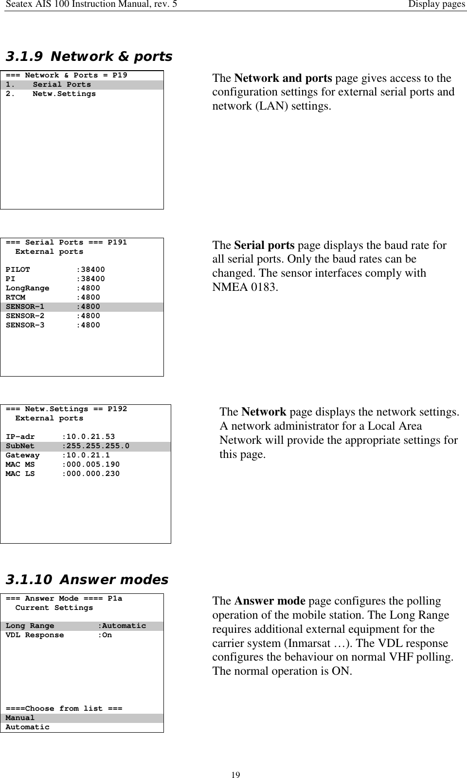 Seatex AIS 100 Instruction Manual, rev. 5 Display pages193.1.9 Network &amp; ports=== Network &amp; Ports = P191. Serial Ports2. Netw.SettingsThe Network and ports page gives access to theconfiguration settings for external serial ports andnetwork (LAN) settings.=== Serial Ports === P191External portsPILOT :38400PI :38400LongRange :4800RTCM :4800SENSOR-1 :4800SENSOR-2 :4800SENSOR-3 :4800The Serial ports page displays the baud rate forall serial ports. Only the baud rates can bechanged. The sensor interfaces comply withNMEA 0183.=== Netw.Settings == P192External portsIP-adr :10.0.21.53SubNet :255.255.255.0Gateway :10.0.21.1MAC MS :000.005.190MAC LS :000.000.230The Network page displays the network settings.A network administrator for a Local AreaNetwork will provide the appropriate settings forthis page.3.1.10 Answer modes=== Answer Mode ==== P1aCurrent SettingsLong Range :AutomaticVDL Response :On====Choose from list ===ManualAutomaticThe Answer mode page configures the pollingoperation of the mobile station. The Long Rangerequires additional external equipment for thecarrier system (Inmarsat …). The VDL responseconfigures the behaviour on normal VHF polling.The normal operation is ON.