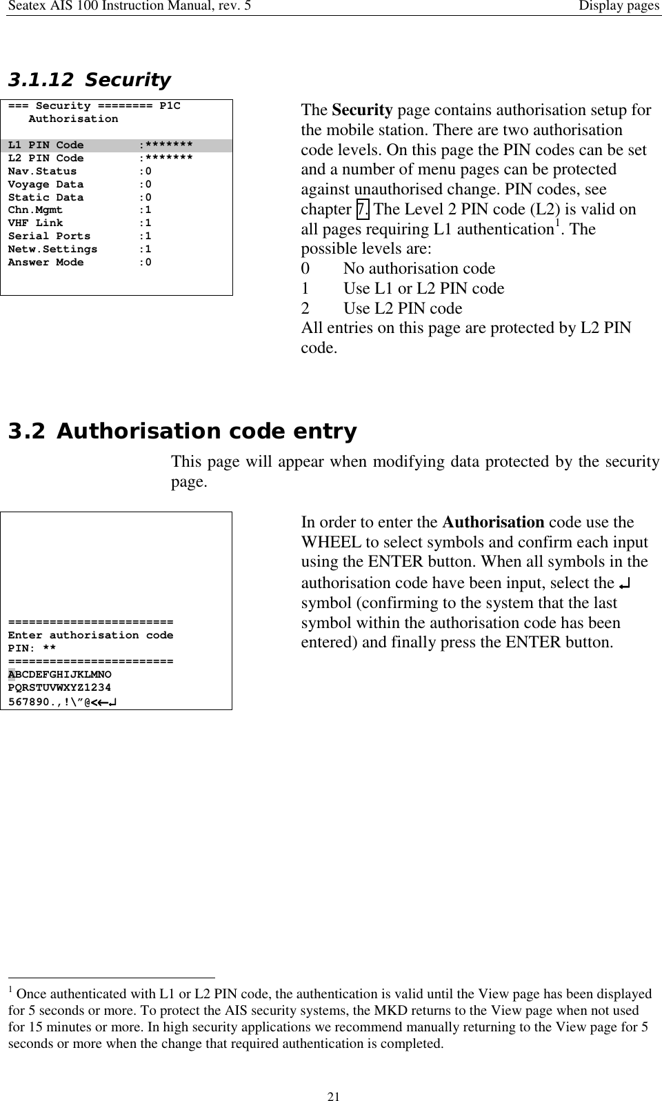 Seatex AIS 100 Instruction Manual, rev. 5 Display pages213.1.12 Security=== Security ======== P1CAuthorisationL1 PIN Code :*******L2 PIN Code :*******Nav.Status :0Voyage Data :0Static Data :0Chn.Mgmt :1VHF Link :1Serial Ports :1Netw.Settings :1Answer Mode :0The Security page contains authorisation setup forthe mobile station. There are two authorisationcode levels. On this page the PIN codes can be setand a number of menu pages can be protectedagainst unauthorised change. PIN codes, seechapter 7. The Level 2 PIN code (L2) is valid onall pages requiring L1 authentication1. Thepossible levels are:0 No authorisation code1 Use L1 or L2 PIN code2 Use L2 PIN codeAll entries on this page are protected by L2 PINcode.3.2 Authorisation code entryThis page will appear when modifying data protected by the securitypage.========================Enter authorisation codePIN: **========================ABCDEFGHIJKLMNOPQRSTUVWXYZ1234567890.,!\”@&lt;&lt;&lt;&lt;←←←←↵↵↵↵In order to enter the Authorisation code use theWHEEL to select symbols and confirm each inputusing the ENTER button. When all symbols in theauthorisation code have been input, select the ↵↵↵↵symbol (confirming to the system that the lastsymbol within the authorisation code has beenentered) and finally press the ENTER button.                                                1 Once authenticated with L1 or L2 PIN code, the authentication is valid until the View page has been displayedfor 5 seconds or more. To protect the AIS security systems, the MKD returns to the View page when not usedfor 15 minutes or more. In high security applications we recommend manually returning to the View page for 5seconds or more when the change that required authentication is completed.