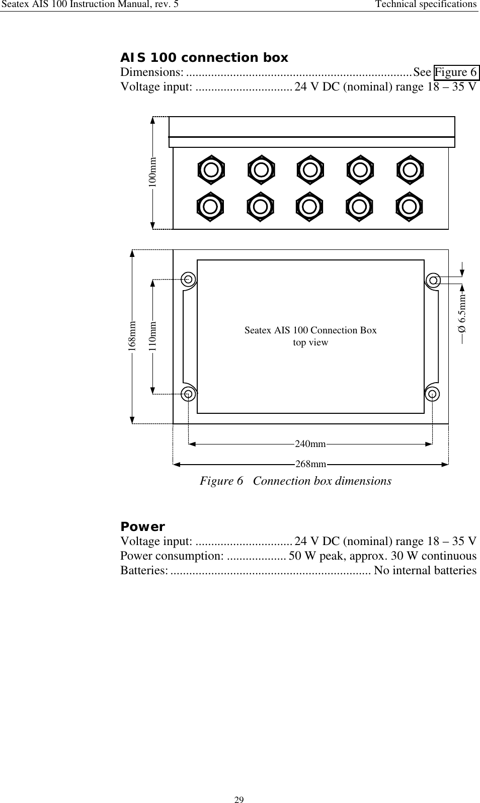 Seatex AIS 100 Instruction Manual, rev. 5 Technical specifications29AIS 100 connection boxDimensions: ........................................................................See Figure 6Voltage input: ............................... 24 V DC (nominal) range 18 – 35 VSeatex AIS 100 Connection Boxtop view168mm268mm110mm240mmØ 6.5mm100mmFigure 6   Connection box dimensionsPowerVoltage input: ............................... 24 V DC (nominal) range 18 – 35 VPower consumption: ................... 50 W peak, approx. 30 W continuousBatteries:................................................................ No internal batteries