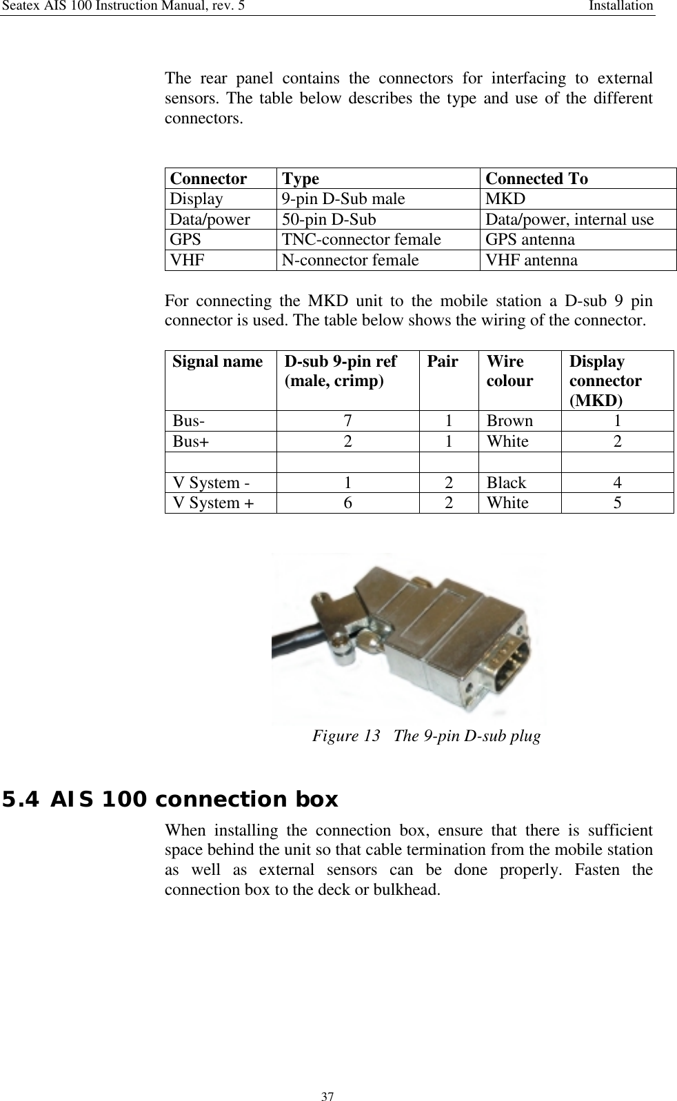 Seatex AIS 100 Instruction Manual, rev. 5 Installation37The rear panel contains the connectors for interfacing to externalsensors. The table below describes the type and use of the differentconnectors.Connector Type Connected ToDisplay 9-pin D-Sub male MKDData/power 50-pin D-Sub Data/power, internal useGPS TNC-connector female GPS antennaVHF N-connector female VHF antennaFor connecting the MKD unit to the mobile station a D-sub 9 pinconnector is used. The table below shows the wiring of the connector.Signal name D-sub 9-pin ref(male, crimp) Pair Wirecolour Displayconnector(MKD)Bus- 7 1 Brown 1Bus+ 2 1 White 2V System - 1 2 Black 4V System + 6 2 White 5Figure 13   The 9-pin D-sub plug5.4 AIS 100 connection boxWhen installing the connection box, ensure that there is sufficientspace behind the unit so that cable termination from the mobile stationas well as external sensors can be done properly. Fasten theconnection box to the deck or bulkhead.