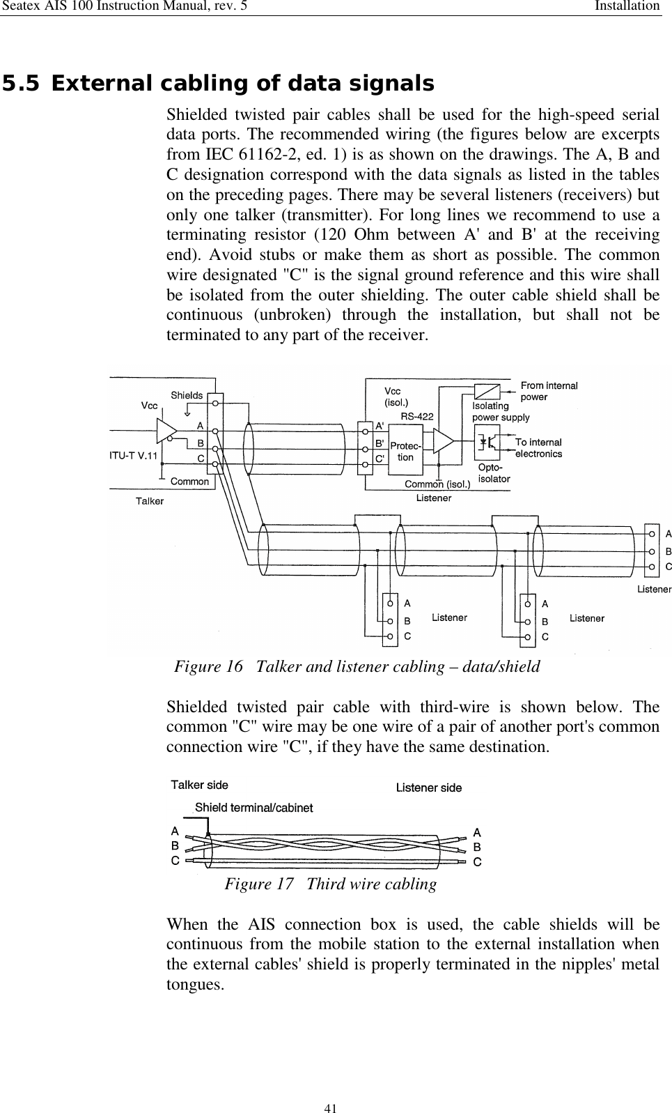 Seatex AIS 100 Instruction Manual, rev. 5 Installation415.5 External cabling of data signalsShielded twisted pair cables shall be used for the high-speed serialdata ports. The recommended wiring (the figures below are excerptsfrom IEC 61162-2, ed. 1) is as shown on the drawings. The A, B andC designation correspond with the data signals as listed in the tableson the preceding pages. There may be several listeners (receivers) butonly one talker (transmitter). For long lines we recommend to use aterminating resistor (120 Ohm between A&apos; and B&apos; at the receivingend). Avoid stubs or make them as short as possible. The commonwire designated &quot;C&quot; is the signal ground reference and this wire shallbe isolated from the outer shielding. The outer cable shield shall becontinuous (unbroken) through the installation, but shall not beterminated to any part of the receiver.Figure 16   Talker and listener cabling – data/shieldShielded twisted pair cable with third-wire is shown below. Thecommon &quot;C&quot; wire may be one wire of a pair of another port&apos;s commonconnection wire &quot;C&quot;, if they have the same destination.Figure 17   Third wire cablingWhen the AIS connection box is used, the cable shields will becontinuous from the mobile station to the external installation whenthe external cables&apos; shield is properly terminated in the nipples&apos; metaltongues.