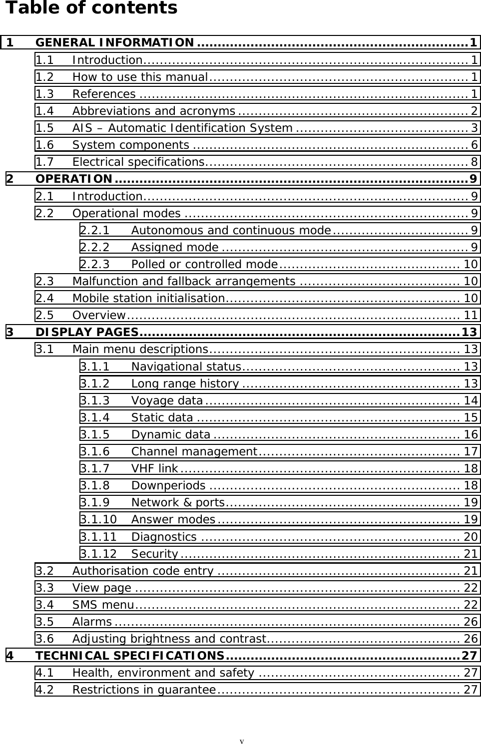 vTable of contents1 GENERAL INFORMATION ..................................................................11.1 Introduction...............................................................................11.2 How to use this manual...............................................................11.3 References ................................................................................11.4 Abbreviations and acronyms ........................................................21.5 AIS – Automatic Identification System ..........................................31.6 System components ...................................................................61.7 Electrical specifications................................................................82 OPERATION......................................................................................92.1 Introduction...............................................................................92.2 Operational modes .....................................................................92.2.1 Autonomous and continuous mode.................................92.2.2 Assigned mode ............................................................92.2.3 Polled or controlled mode............................................ 102.3 Malfunction and fallback arrangements ....................................... 102.4 Mobile station initialisation......................................................... 102.5 Overview................................................................................. 113 DISPLAY PAGES..............................................................................133.1 Main menu descriptions............................................................. 133.1.1 Navigational status..................................................... 133.1.2 Long range history ..................................................... 133.1.3 Voyage data.............................................................. 143.1.4 Static data ................................................................ 153.1.5 Dynamic data ............................................................ 163.1.6 Channel management................................................. 173.1.7 VHF link.................................................................... 183.1.8 Downperiods ............................................................. 183.1.9 Network &amp; ports......................................................... 193.1.10 Answer modes........................................................... 193.1.11 Diagnostics ............................................................... 203.1.12 Security.................................................................... 213.2 Authorisation code entry ........................................................... 213.3 View page ............................................................................... 223.4 SMS menu............................................................................... 223.5 Alarms .................................................................................... 263.6 Adjusting brightness and contrast............................................... 264 TECHNICAL SPECIFICATIONS.........................................................274.1 Health, environment and safety ................................................. 274.2 Restrictions in guarantee........................................................... 27