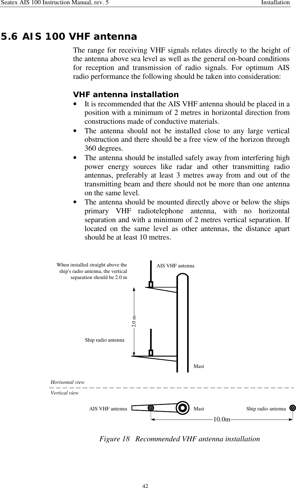 Seatex AIS 100 Instruction Manual, rev. 5 Installation425.6 AIS 100 VHF antennaThe range for receiving VHF signals relates directly to the height ofthe antenna above sea level as well as the general on-board conditionsfor reception and transmission of radio signals. For optimum AISradio performance the following should be taken into consideration:VHF antenna installation• It is recommended that the AIS VHF antenna should be placed in aposition with a minimum of 2 metres in horizontal direction fromconstructions made of conductive materials.• The antenna should not be installed close to any large verticalobstruction and there should be a free view of the horizon through360 degrees.• The antenna should be installed safely away from interfering highpower energy sources like radar and other transmitting radioantennas, preferably at least 3 metres away from and out of thetransmitting beam and there should not be more than one antennaon the same level.• The antenna should be mounted directly above or below the shipsprimary VHF radiotelephone antenna, with no horizontalseparation and with a minimum of 2 metres vertical separation. Iflocated on the same level as other antennas, the distance apartshould be at least 10 metres.Ship radio antennaAIS VHF antenna2.0 mWhen installed straight above theship&apos;s radio antenna, the verticalseparation should be 2.0 m10.0mMastVertical viewHorisontal viewMastAIS VHF antenna Ship radio antennaFigure 18   Recommended VHF antenna installation