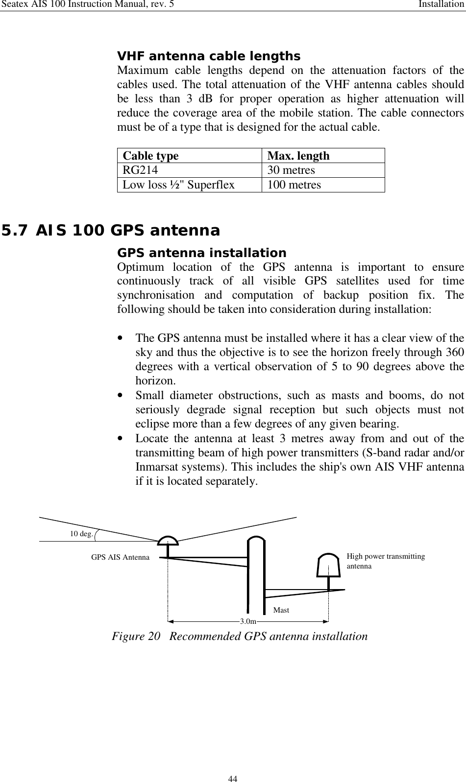 Seatex AIS 100 Instruction Manual, rev. 5 Installation44VHF antenna cable lengthsMaximum cable lengths depend on the attenuation factors of thecables used. The total attenuation of the VHF antenna cables shouldbe less than 3 dB for proper operation as higher attenuation willreduce the coverage area of the mobile station. The cable connectorsmust be of a type that is designed for the actual cable.Cable type Max. lengthRG214 30 metresLow loss ½&quot; Superflex 100 metres5.7 AIS 100 GPS antennaGPS antenna installationOptimum location of the GPS antenna is important to ensurecontinuously track of all visible GPS satellites used for timesynchronisation and computation of backup position fix. Thefollowing should be taken into consideration during installation:• The GPS antenna must be installed where it has a clear view of thesky and thus the objective is to see the horizon freely through 360degrees with a vertical observation of 5 to 90 degrees above thehorizon.• Small diameter obstructions, such as masts and booms, do notseriously degrade signal reception but such objects must noteclipse more than a few degrees of any given bearing.• Locate the antenna at least 3 metres away from and out of thetransmitting beam of high power transmitters (S-band radar and/orInmarsat systems). This includes the ship&apos;s own AIS VHF antennaif it is located separately.High power transmittingantenna3.0mGPS AIS Antenna10 deg.MastFigure 20   Recommended GPS antenna installation