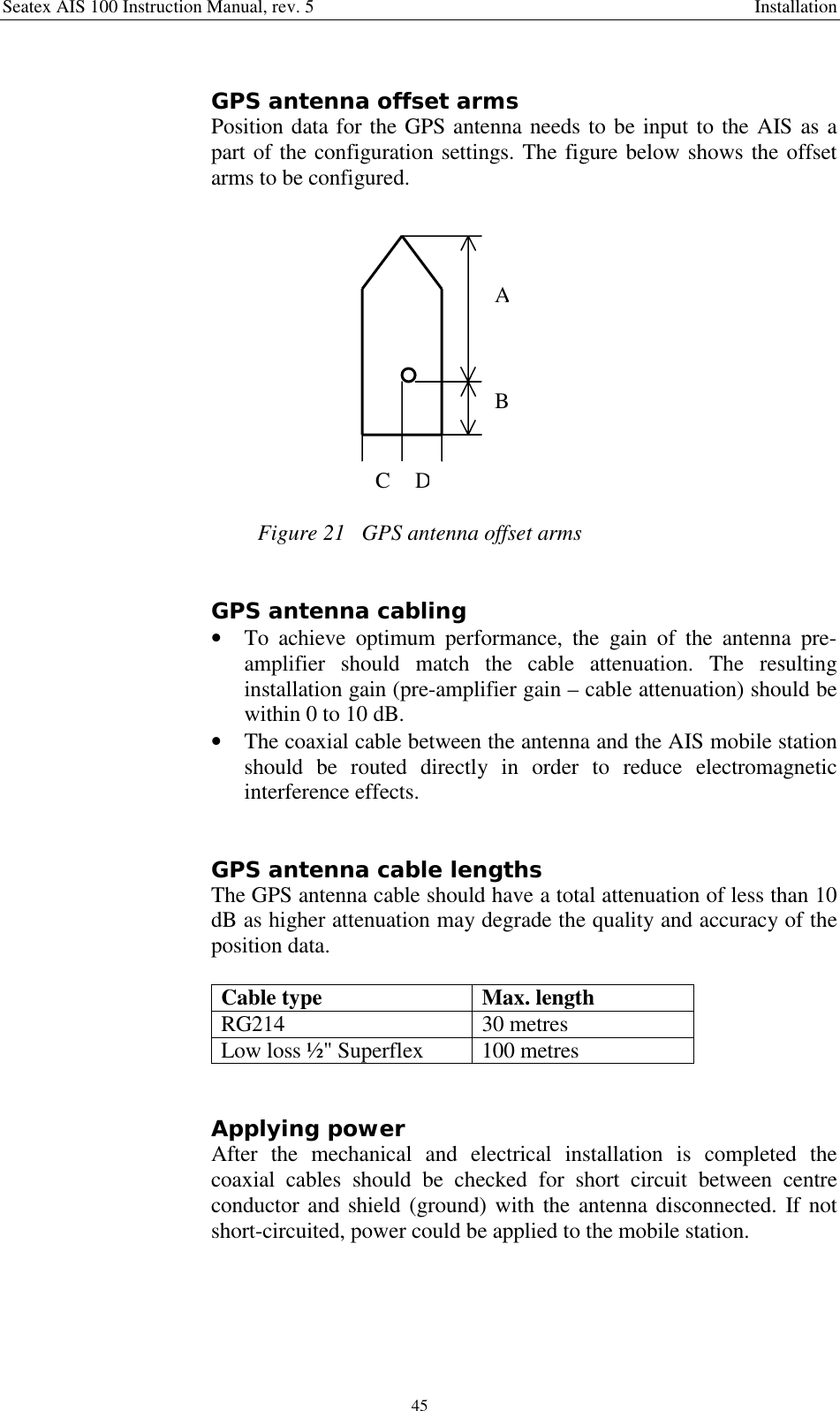 Seatex AIS 100 Instruction Manual, rev. 5 Installation45GPS antenna offset armsPosition data for the GPS antenna needs to be input to the AIS as apart of the configuration settings. The figure below shows the offsetarms to be configured.Figure 21   GPS antenna offset armsGPS antenna cabling• To achieve optimum performance, the gain of the antenna pre-amplifier should match the cable attenuation. The resultinginstallation gain (pre-amplifier gain – cable attenuation) should bewithin 0 to 10 dB.• The coaxial cable between the antenna and the AIS mobile stationshould be routed directly in order to reduce electromagneticinterference effects.GPS antenna cable lengthsThe GPS antenna cable should have a total attenuation of less than 10dB as higher attenuation may degrade the quality and accuracy of theposition data.Cable type Max. lengthRG214 30 metresLow loss ½&quot; Superflex 100 metresApplying powerAfter the mechanical and electrical installation is completed thecoaxial cables should be checked for short circuit between centreconductor and shield (ground) with the antenna disconnected. If notshort-circuited, power could be applied to the mobile station.ABCD