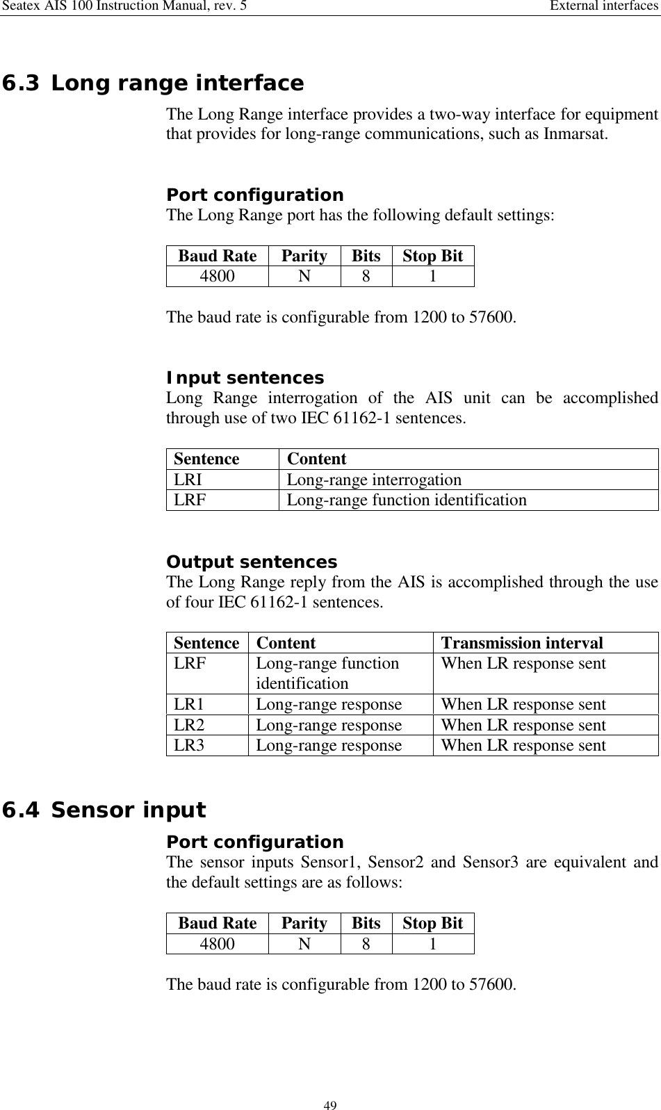 Seatex AIS 100 Instruction Manual, rev. 5 External interfaces496.3 Long range interfaceThe Long Range interface provides a two-way interface for equipmentthat provides for long-range communications, such as Inmarsat.Port configurationThe Long Range port has the following default settings:Baud Rate Parity Bits Stop Bit4800 N 8 1The baud rate is configurable from 1200 to 57600.Input sentencesLong Range interrogation of the AIS unit can be accomplishedthrough use of two IEC 61162-1 sentences.Sentence ContentLRI Long-range interrogationLRF Long-range function identificationOutput sentencesThe Long Range reply from the AIS is accomplished through the useof four IEC 61162-1 sentences.Sentence Content Transmission intervalLRF Long-range functionidentification When LR response sentLR1 Long-range response When LR response sentLR2 Long-range response When LR response sentLR3 Long-range response When LR response sent6.4 Sensor inputPort configurationThe sensor inputs Sensor1, Sensor2 and Sensor3 are equivalent andthe default settings are as follows:Baud Rate Parity Bits Stop Bit4800 N 8 1The baud rate is configurable from 1200 to 57600.