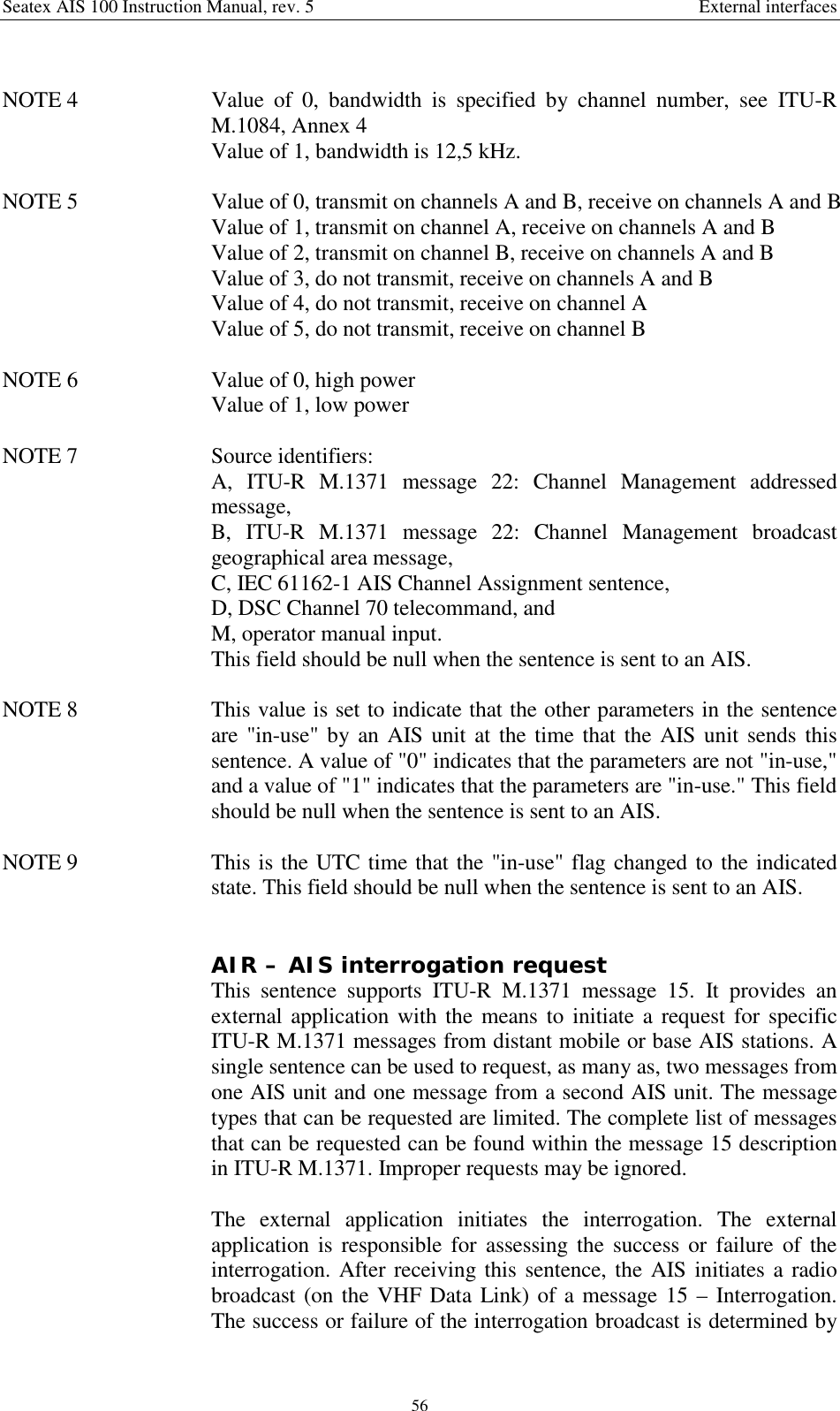 Seatex AIS 100 Instruction Manual, rev. 5 External interfaces56NOTE 4  Value of 0, bandwidth is specified by channel number, see ITU-RM.1084, Annex 4Value of 1, bandwidth is 12,5 kHz.NOTE 5  Value of 0, transmit on channels A and B, receive on channels A and BValue of 1, transmit on channel A, receive on channels A and BValue of 2, transmit on channel B, receive on channels A and BValue of 3, do not transmit, receive on channels A and BValue of 4, do not transmit, receive on channel AValue of 5, do not transmit, receive on channel BNOTE 6  Value of 0, high powerValue of 1, low powerNOTE 7  Source identifiers:A, ITU-R M.1371 message 22: Channel Management addressedmessage,B, ITU-R M.1371 message 22: Channel Management broadcastgeographical area message,C, IEC 61162-1 AIS Channel Assignment sentence,D, DSC Channel 70 telecommand, andM, operator manual input.This field should be null when the sentence is sent to an AIS.NOTE 8  This value is set to indicate that the other parameters in the sentenceare &quot;in-use&quot; by an AIS unit at the time that the AIS unit sends thissentence. A value of &quot;0&quot; indicates that the parameters are not &quot;in-use,&quot;and a value of &quot;1&quot; indicates that the parameters are &quot;in-use.&quot; This fieldshould be null when the sentence is sent to an AIS.NOTE 9  This is the UTC time that the &quot;in-use&quot; flag changed to the indicatedstate. This field should be null when the sentence is sent to an AIS.AIR – AIS interrogation requestThis sentence supports ITU-R M.1371 message 15. It provides anexternal application with the means to initiate a request for specificITU-R M.1371 messages from distant mobile or base AIS stations. Asingle sentence can be used to request, as many as, two messages fromone AIS unit and one message from a second AIS unit. The messagetypes that can be requested are limited. The complete list of messagesthat can be requested can be found within the message 15 descriptionin ITU-R M.1371. Improper requests may be ignored.The external application initiates the interrogation. The externalapplication is responsible for assessing the success or failure of theinterrogation. After receiving this sentence, the AIS initiates a radiobroadcast (on the VHF Data Link) of a message 15 – Interrogation.The success or failure of the interrogation broadcast is determined by