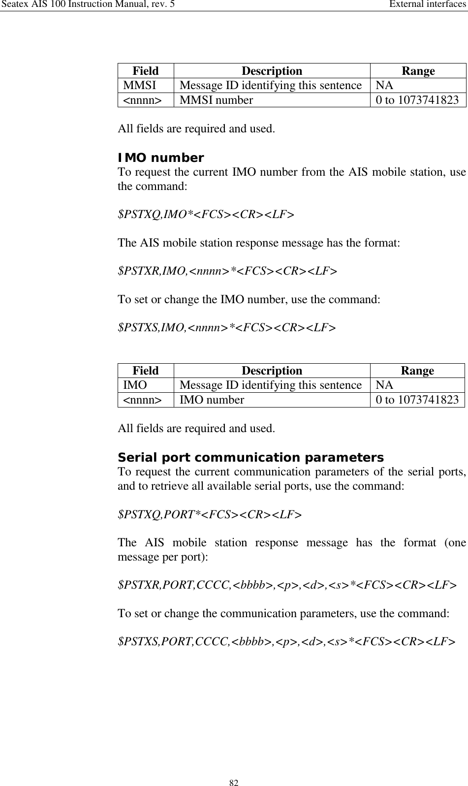 Seatex AIS 100 Instruction Manual, rev. 5 External interfaces82Field Description RangeMMSI Message ID identifying this sentence NA&lt;nnnn&gt; MMSI number 0 to 1073741823All fields are required and used.IMO numberTo request the current IMO number from the AIS mobile station, usethe command:$PSTXQ,IMO*&lt;FCS&gt;&lt;CR&gt;&lt;LF&gt;The AIS mobile station response message has the format:$PSTXR,IMO,&lt;nnnn&gt;*&lt;FCS&gt;&lt;CR&gt;&lt;LF&gt;To set or change the IMO number, use the command:$PSTXS,IMO,&lt;nnnn&gt;*&lt;FCS&gt;&lt;CR&gt;&lt;LF&gt;Field Description RangeIMO Message ID identifying this sentence NA&lt;nnnn&gt; IMO number 0 to 1073741823All fields are required and used.Serial port communication parametersTo request the current communication parameters of the serial ports,and to retrieve all available serial ports, use the command:$PSTXQ,PORT*&lt;FCS&gt;&lt;CR&gt;&lt;LF&gt;The AIS mobile station response message has the format (onemessage per port):$PSTXR,PORT,CCCC,&lt;bbbb&gt;,&lt;p&gt;,&lt;d&gt;,&lt;s&gt;*&lt;FCS&gt;&lt;CR&gt;&lt;LF&gt;To set or change the communication parameters, use the command:$PSTXS,PORT,CCCC,&lt;bbbb&gt;,&lt;p&gt;,&lt;d&gt;,&lt;s&gt;*&lt;FCS&gt;&lt;CR&gt;&lt;LF&gt;
