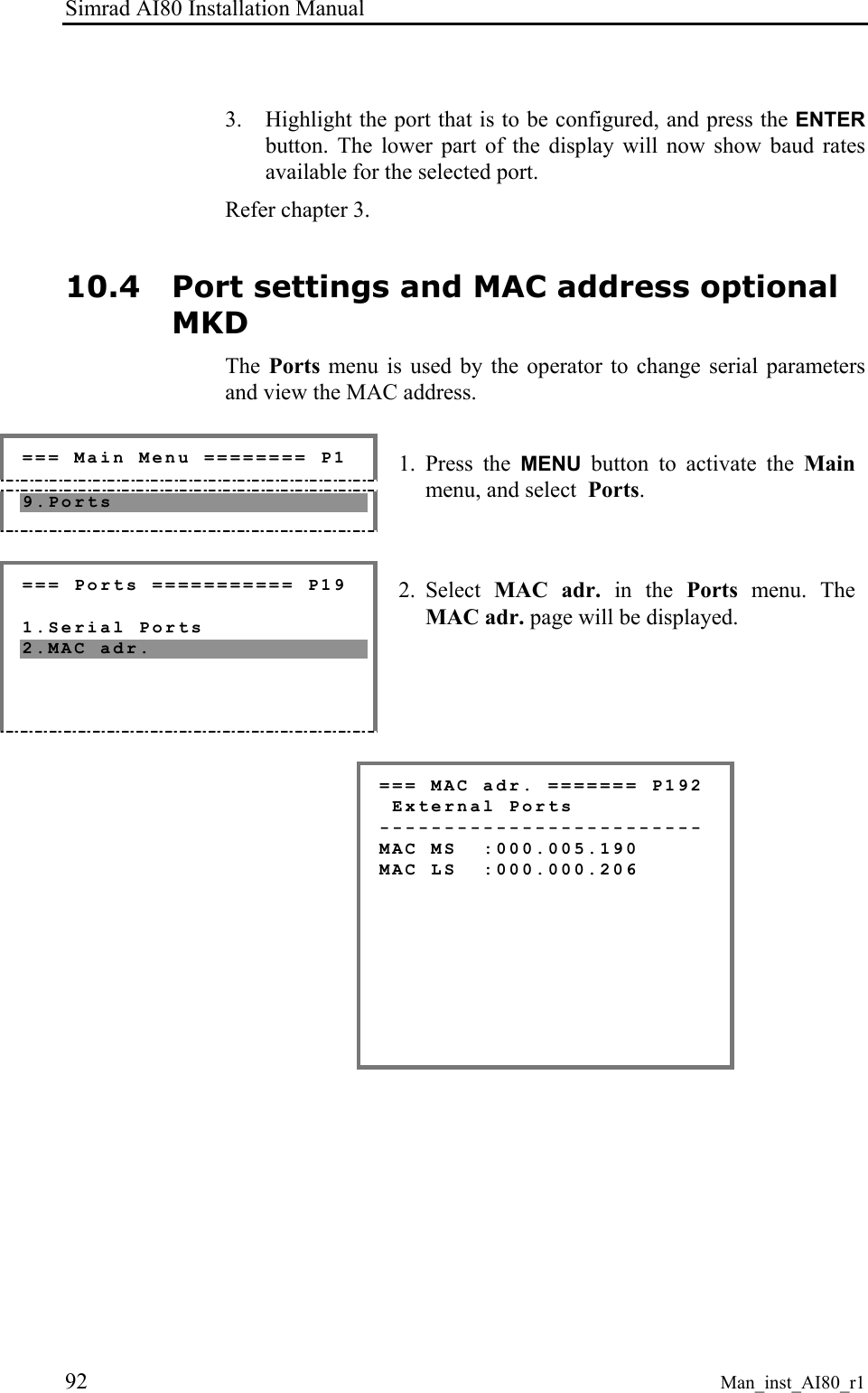 Simrad AI80 Installation Manual 92 Man_inst_AI80_r1  3. Highlight the port that is to be configured, and press the ENTER button. The lower part of the display will now show baud rates available for the selected port. Refer chapter 3. 10.4 Port settings and MAC address optional MKD The  Ports menu is used by the operator to change serial parameters and view the MAC address.   === Main Menu ======== P1 9.Ports  1. Press the MENU button to activate the Main menu, and select  Ports.  === Ports =========== P19  1.Serial Ports 2.MAC adr.  2. Select  MAC adr. in the Ports  menu. The MAC adr. page will be displayed.  === MAC adr. ======= P192  External Ports ------------------------- MAC MS  :000.005.190 MAC LS  :000.000.206         