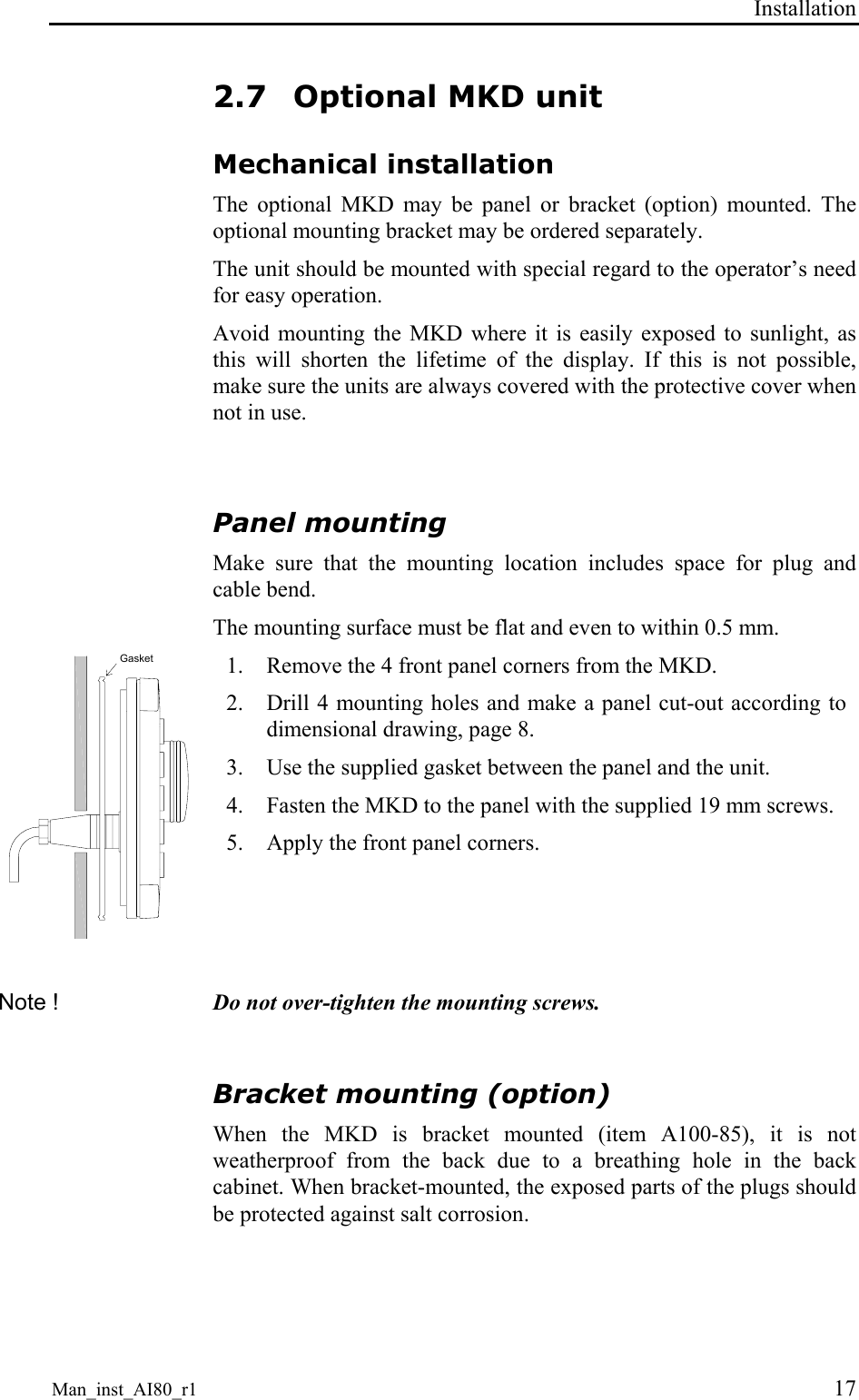 Installation Man_inst_AI80_r1 17 2.7 Optional MKD unit Mechanical installation The optional MKD may be panel or bracket (option) mounted. The optional mounting bracket may be ordered separately. The unit should be mounted with special regard to the operator’s need for easy operation. Avoid mounting the MKD where it is easily exposed to sunlight, as this will shorten the lifetime of the display. If this is not possible, make sure the units are always covered with the protective cover when not in use.  Panel mounting Make sure that the mounting location includes space for plug and cable bend. The mounting surface must be flat and even to within 0.5 mm. Gasket 1. Remove the 4 front panel corners from the MKD. 2. Drill 4 mounting holes and make a panel cut-out according to dimensional drawing, page 8. 3. Use the supplied gasket between the panel and the unit. 4. Fasten the MKD to the panel with the supplied 19 mm screws. 5. Apply the front panel corners.  Note !  Do not over-tighten the mounting screws.  Bracket mounting (option) When the MKD is bracket mounted (item A100-85), it is not weatherproof from the back due to a breathing hole in the back cabinet. When bracket-mounted, the exposed parts of the plugs should be protected against salt corrosion. 