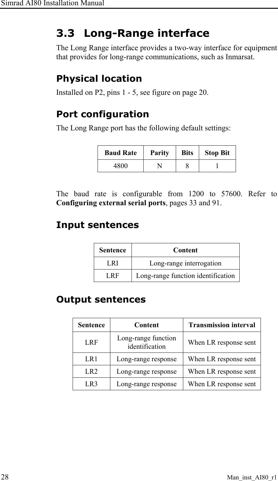 Simrad AI80 Installation Manual 28 Man_inst_AI80_r1 3.3 Long-Range interface The Long Range interface provides a two-way interface for equipment that provides for long-range communications, such as Inmarsat. Physical location Installed on P2, pins 1 - 5, see figure on page 20. Port configuration The Long Range port has the following default settings:  Baud Rate  Parity  Bits  Stop Bit 4800 N 8 1  The baud rate is configurable from 1200 to 57600. Refer to Configuring external serial ports, pages 33 and 91. Input sentences  Sentence  Content LRI Long-range interrogation LRF  Long-range function identification Output sentences  Sentence  Content  Transmission interval LRF  Long-range function identification  When LR response sent LR1  Long-range response  When LR response sent LR2  Long-range response  When LR response sent LR3  Long-range response  When LR response sent  