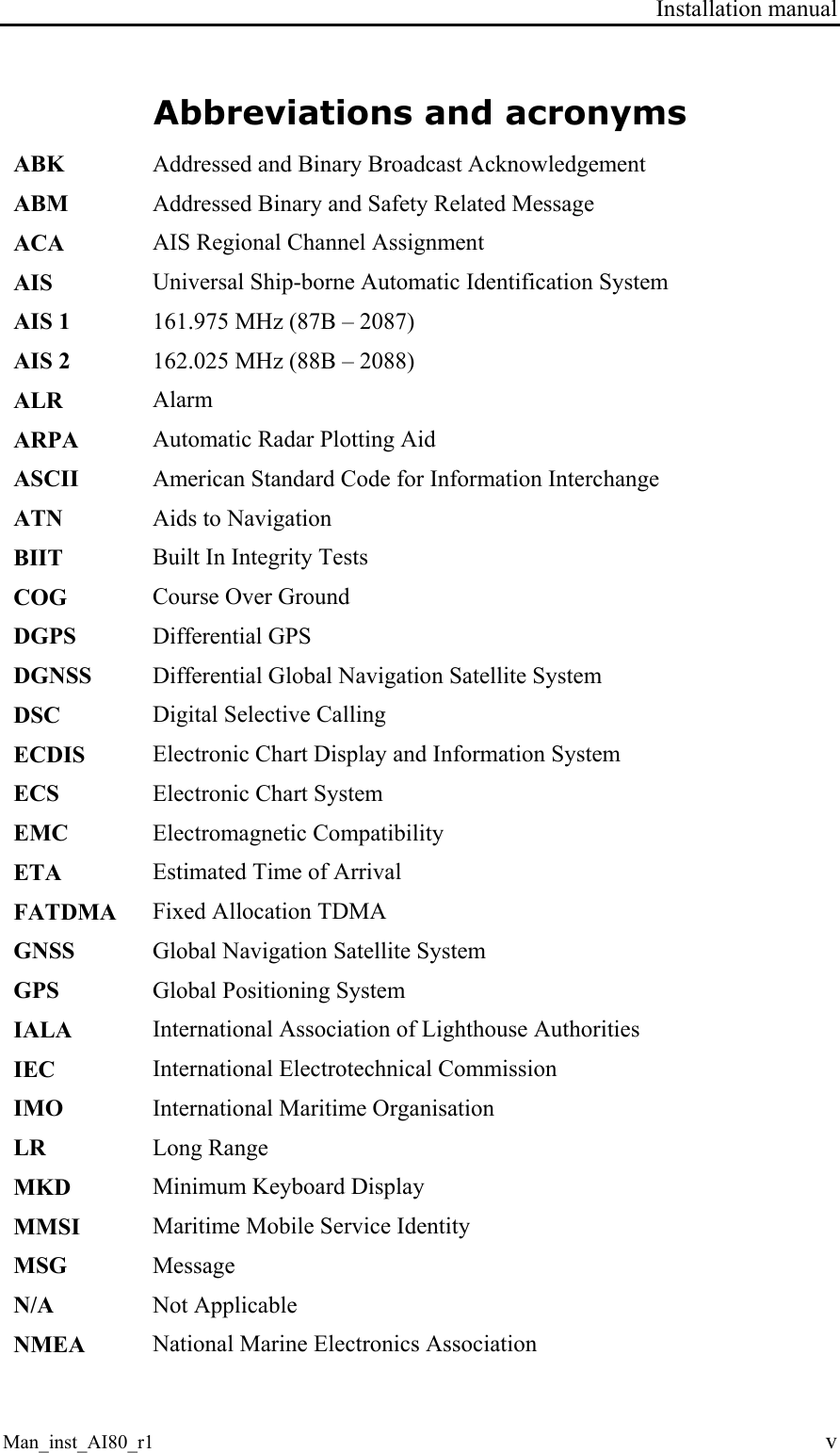 Installation manual Man_inst_AI80_r1 v Abbreviations and acronyms ABK  Addressed and Binary Broadcast Acknowledgement ABM  Addressed Binary and Safety Related Message ACA  AIS Regional Channel Assignment AIS  Universal Ship-borne Automatic Identification System AIS 1  161.975 MHz (87B – 2087) AIS 2  162.025 MHz (88B – 2088) ALR  Alarm ARPA  Automatic Radar Plotting Aid ASCII  American Standard Code for Information Interchange ATN  Aids to Navigation BIIT  Built In Integrity Tests COG  Course Over Ground DGPS  Differential GPS DGNSS  Differential Global Navigation Satellite System DSC  Digital Selective Calling ECDIS  Electronic Chart Display and Information System ECS  Electronic Chart System EMC  Electromagnetic Compatibility ETA  Estimated Time of Arrival FATDMA  Fixed Allocation TDMA GNSS  Global Navigation Satellite System GPS  Global Positioning System IALA  International Association of Lighthouse Authorities IEC  International Electrotechnical Commission IMO  International Maritime Organisation LR  Long Range MKD  Minimum Keyboard Display MMSI  Maritime Mobile Service Identity MSG  Message N/A  Not Applicable NMEA  National Marine Electronics Association 