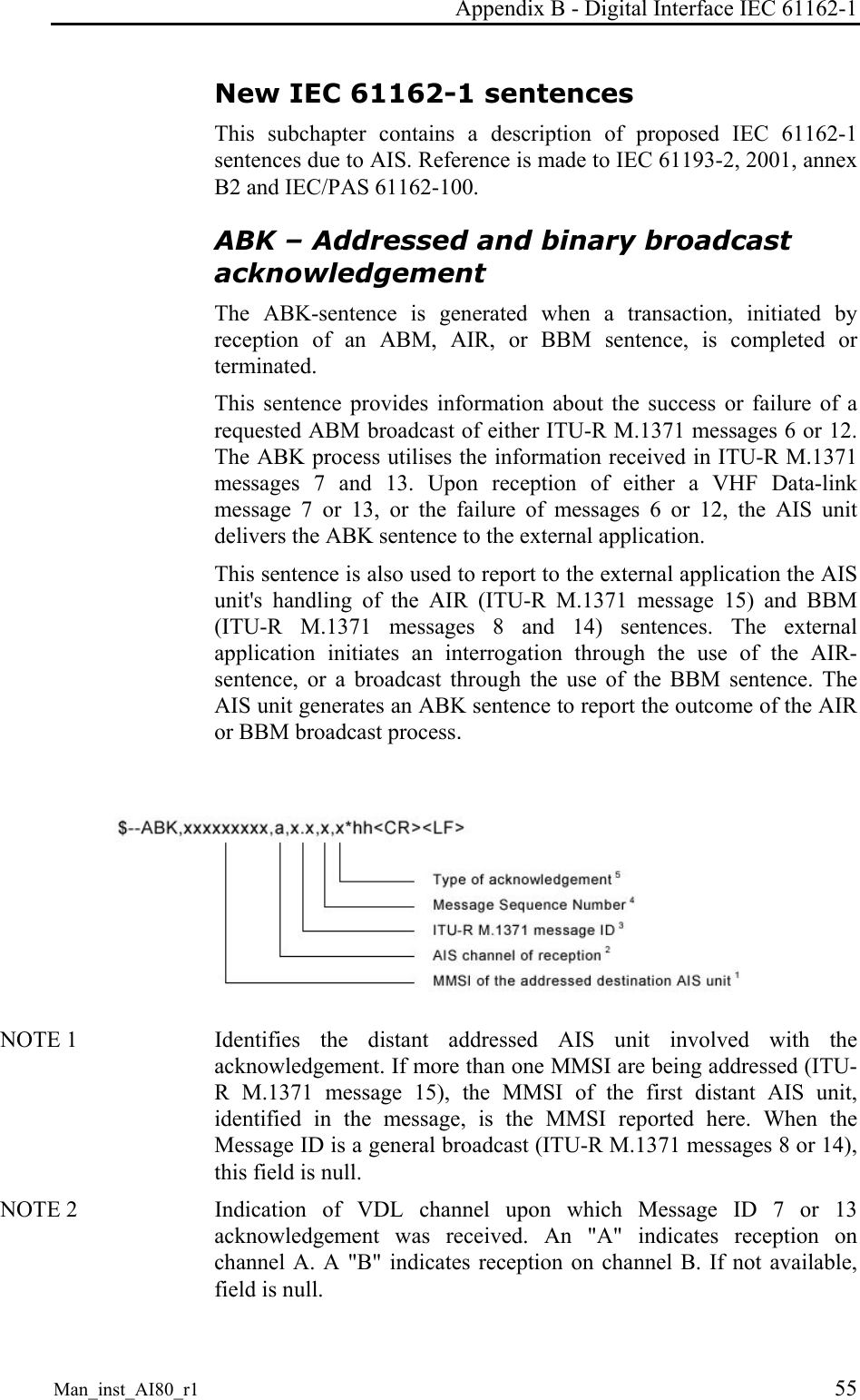 Appendix B - Digital Interface IEC 61162-1 Man_inst_AI80_r1 55 New IEC 61162-1 sentences This subchapter contains a description of proposed IEC 61162-1 sentences due to AIS. Reference is made to IEC 61193-2, 2001, annex B2 and IEC/PAS 61162-100. ABK – Addressed and binary broadcast acknowledgement The ABK-sentence is generated when a transaction, initiated by reception of an ABM, AIR, or BBM sentence, is completed or terminated.  This sentence provides information about the success or failure of a requested ABM broadcast of either ITU-R M.1371 messages 6 or 12. The ABK process utilises the information received in ITU-R M.1371 messages 7 and 13. Upon reception of either a VHF Data-link message 7 or 13, or the failure of messages 6 or 12, the AIS unit delivers the ABK sentence to the external application.  This sentence is also used to report to the external application the AIS unit&apos;s handling of the AIR (ITU-R M.1371 message 15) and BBM (ITU-R M.1371 messages 8 and 14) sentences. The external application initiates an interrogation through the use of the AIR-sentence, or a broadcast through the use of the BBM sentence. The AIS unit generates an ABK sentence to report the outcome of the AIR or BBM broadcast process.   NOTE 1   Identifies the distant addressed AIS unit involved with the acknowledgement. If more than one MMSI are being addressed (ITU-R M.1371 message 15), the MMSI of the first distant AIS unit, identified in the message, is the MMSI reported here. When the Message ID is a general broadcast (ITU-R M.1371 messages 8 or 14), this field is null. NOTE 2   Indication of VDL channel upon which Message ID 7 or 13 acknowledgement was received. An &quot;A&quot; indicates reception on channel A. A &quot;B&quot; indicates reception on channel B. If not available, field is null. 