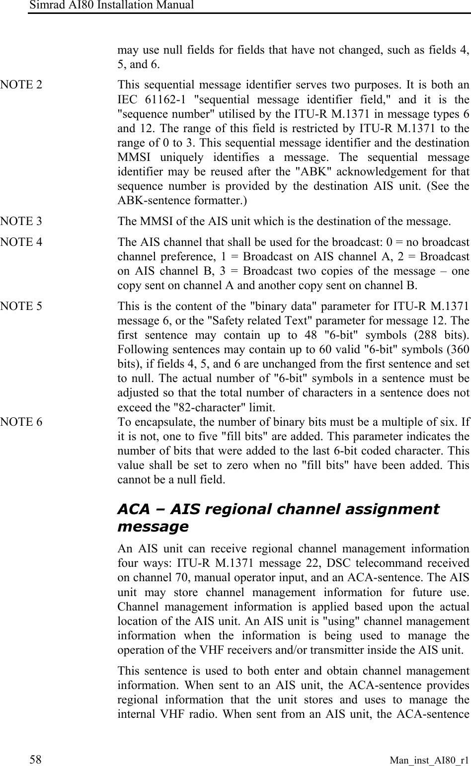 Simrad AI80 Installation Manual 58 Man_inst_AI80_r1 may use null fields for fields that have not changed, such as fields 4, 5, and 6. NOTE 2   This sequential message identifier serves two purposes. It is both an IEC 61162-1 &quot;sequential message identifier field,&quot; and it is the &quot;sequence number&quot; utilised by the ITU-R M.1371 in message types 6 and 12. The range of this field is restricted by ITU-R M.1371 to the range of 0 to 3. This sequential message identifier and the destination MMSI uniquely identifies a message. The sequential message identifier may be reused after the &quot;ABK&quot; acknowledgement for that sequence number is provided by the destination AIS unit. (See the ABK-sentence formatter.) NOTE 3   The MMSI of the AIS unit which is the destination of the message. NOTE 4   The AIS channel that shall be used for the broadcast: 0 = no broadcast channel preference, 1 = Broadcast on AIS channel A, 2 = Broadcast on AIS channel B, 3 = Broadcast two copies of the message – one copy sent on channel A and another copy sent on channel B. NOTE 5   This is the content of the &quot;binary data&quot; parameter for ITU-R M.1371 message 6, or the &quot;Safety related Text&quot; parameter for message 12. The first sentence may contain up to 48 &quot;6-bit&quot; symbols (288 bits). Following sentences may contain up to 60 valid &quot;6-bit&quot; symbols (360 bits), if fields 4, 5, and 6 are unchanged from the first sentence and set to null. The actual number of &quot;6-bit&quot; symbols in a sentence must be adjusted so that the total number of characters in a sentence does not exceed the &quot;82-character&quot; limit. NOTE 6   To encapsulate, the number of binary bits must be a multiple of six. If it is not, one to five &quot;fill bits&quot; are added. This parameter indicates the number of bits that were added to the last 6-bit coded character. This value shall be set to zero when no &quot;fill bits&quot; have been added. This cannot be a null field. ACA – AIS regional channel assignment message An AIS unit can receive regional channel management information four ways: ITU-R M.1371 message 22, DSC telecommand received on channel 70, manual operator input, and an ACA-sentence. The AIS unit may store channel management information for future use. Channel management information is applied based upon the actual location of the AIS unit. An AIS unit is &quot;using&quot; channel management information when the information is being used to manage the operation of the VHF receivers and/or transmitter inside the AIS unit.  This sentence is used to both enter and obtain channel management information. When sent to an AIS unit, the ACA-sentence provides regional information that the unit stores and uses to manage the internal VHF radio. When sent from an AIS unit, the ACA-sentence 