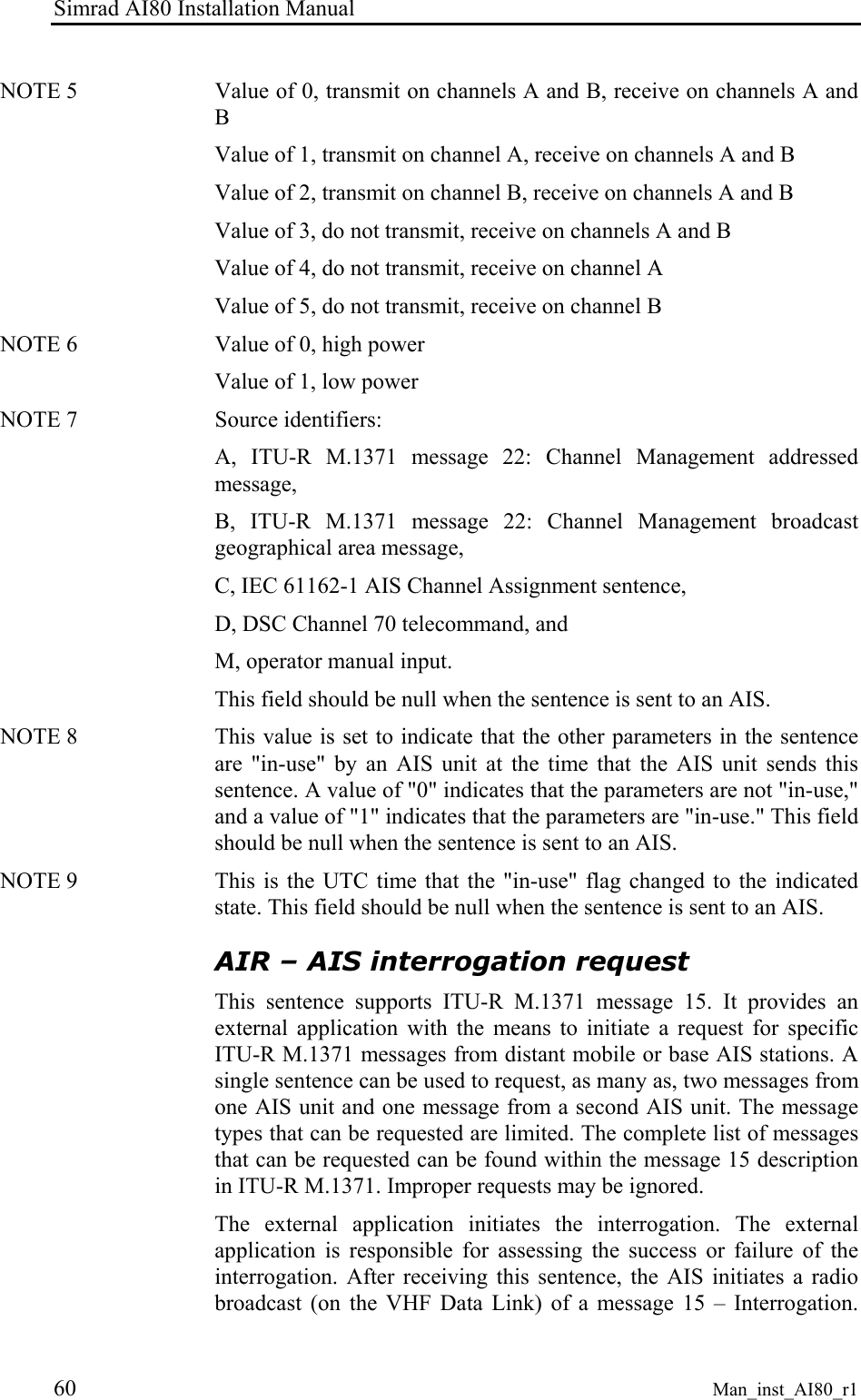 Simrad AI80 Installation Manual 60 Man_inst_AI80_r1 NOTE 5   Value of 0, transmit on channels A and B, receive on channels A and B Value of 1, transmit on channel A, receive on channels A and B Value of 2, transmit on channel B, receive on channels A and B Value of 3, do not transmit, receive on channels A and B Value of 4, do not transmit, receive on channel A Value of 5, do not transmit, receive on channel B NOTE 6   Value of 0, high power Value of 1, low power NOTE 7   Source identifiers: A, ITU-R M.1371 message 22: Channel Management addressed message, B, ITU-R M.1371 message 22: Channel Management broadcast geographical area message, C, IEC 61162-1 AIS Channel Assignment sentence, D, DSC Channel 70 telecommand, and M, operator manual input. This field should be null when the sentence is sent to an AIS. NOTE 8   This value is set to indicate that the other parameters in the sentence are &quot;in-use&quot; by an AIS unit at the time that the AIS unit sends this sentence. A value of &quot;0&quot; indicates that the parameters are not &quot;in-use,&quot; and a value of &quot;1&quot; indicates that the parameters are &quot;in-use.&quot; This field should be null when the sentence is sent to an AIS. NOTE 9   This is the UTC time that the &quot;in-use&quot; flag changed to the indicated state. This field should be null when the sentence is sent to an AIS. AIR – AIS interrogation request This sentence supports ITU-R M.1371 message 15. It provides an external application with the means to initiate a request for specific ITU-R M.1371 messages from distant mobile or base AIS stations. A single sentence can be used to request, as many as, two messages from one AIS unit and one message from a second AIS unit. The message types that can be requested are limited. The complete list of messages that can be requested can be found within the message 15 description in ITU-R M.1371. Improper requests may be ignored. The external application initiates the interrogation. The external application is responsible for assessing the success or failure of the interrogation. After receiving this sentence, the AIS initiates a radio broadcast (on the VHF Data Link) of a message 15 – Interrogation. 