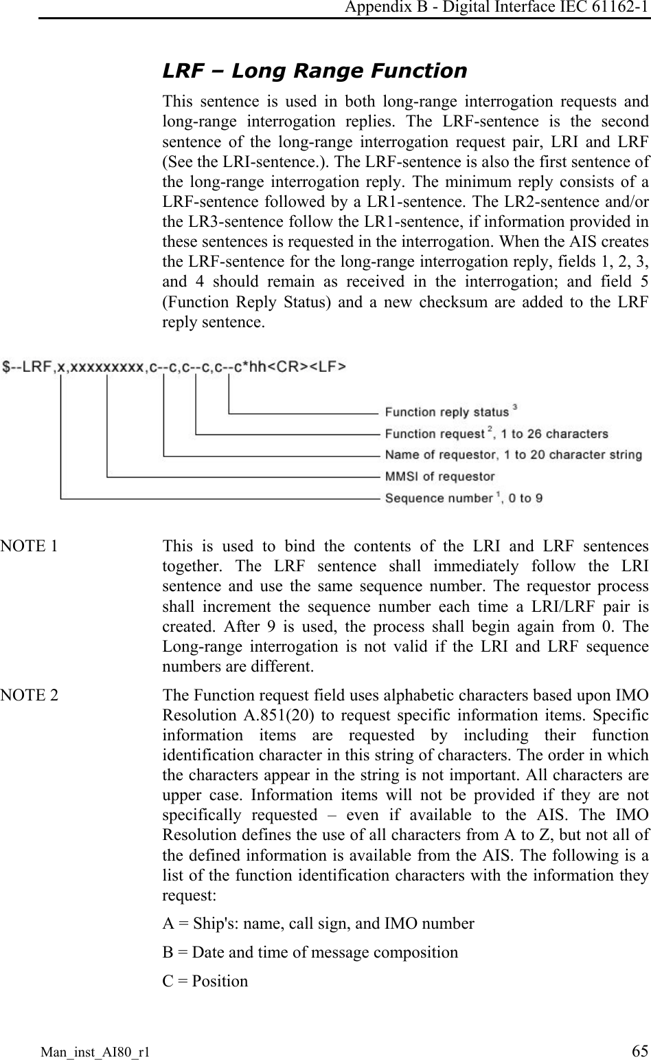 Appendix B - Digital Interface IEC 61162-1 Man_inst_AI80_r1 65 LRF – Long Range Function This sentence is used in both long-range interrogation requests and long-range interrogation replies. The LRF-sentence is the second sentence of the long-range interrogation request pair, LRI and LRF (See the LRI-sentence.). The LRF-sentence is also the first sentence of the long-range interrogation reply. The minimum reply consists of a LRF-sentence followed by a LR1-sentence. The LR2-sentence and/or the LR3-sentence follow the LR1-sentence, if information provided in these sentences is requested in the interrogation. When the AIS creates the LRF-sentence for the long-range interrogation reply, fields 1, 2, 3, and 4 should remain as received in the interrogation; and field 5 (Function Reply Status) and a new checksum are added to the LRF reply sentence.  NOTE 1   This is used to bind the contents of the LRI and LRF sentences together. The LRF sentence shall immediately follow the LRI sentence and use the same sequence number. The requestor process shall increment the sequence number each time a LRI/LRF pair is created. After 9 is used, the process shall begin again from 0. The Long-range interrogation is not valid if the LRI and LRF sequence numbers are different. NOTE 2   The Function request field uses alphabetic characters based upon IMO Resolution A.851(20) to request specific information items. Specific information items are requested by including their function identification character in this string of characters. The order in which the characters appear in the string is not important. All characters are upper case. Information items will not be provided if they are not specifically requested – even if available to the AIS. The IMO Resolution defines the use of all characters from A to Z, but not all of the defined information is available from the AIS. The following is a list of the function identification characters with the information they request: A = Ship&apos;s: name, call sign, and IMO number B = Date and time of message composition C = Position 