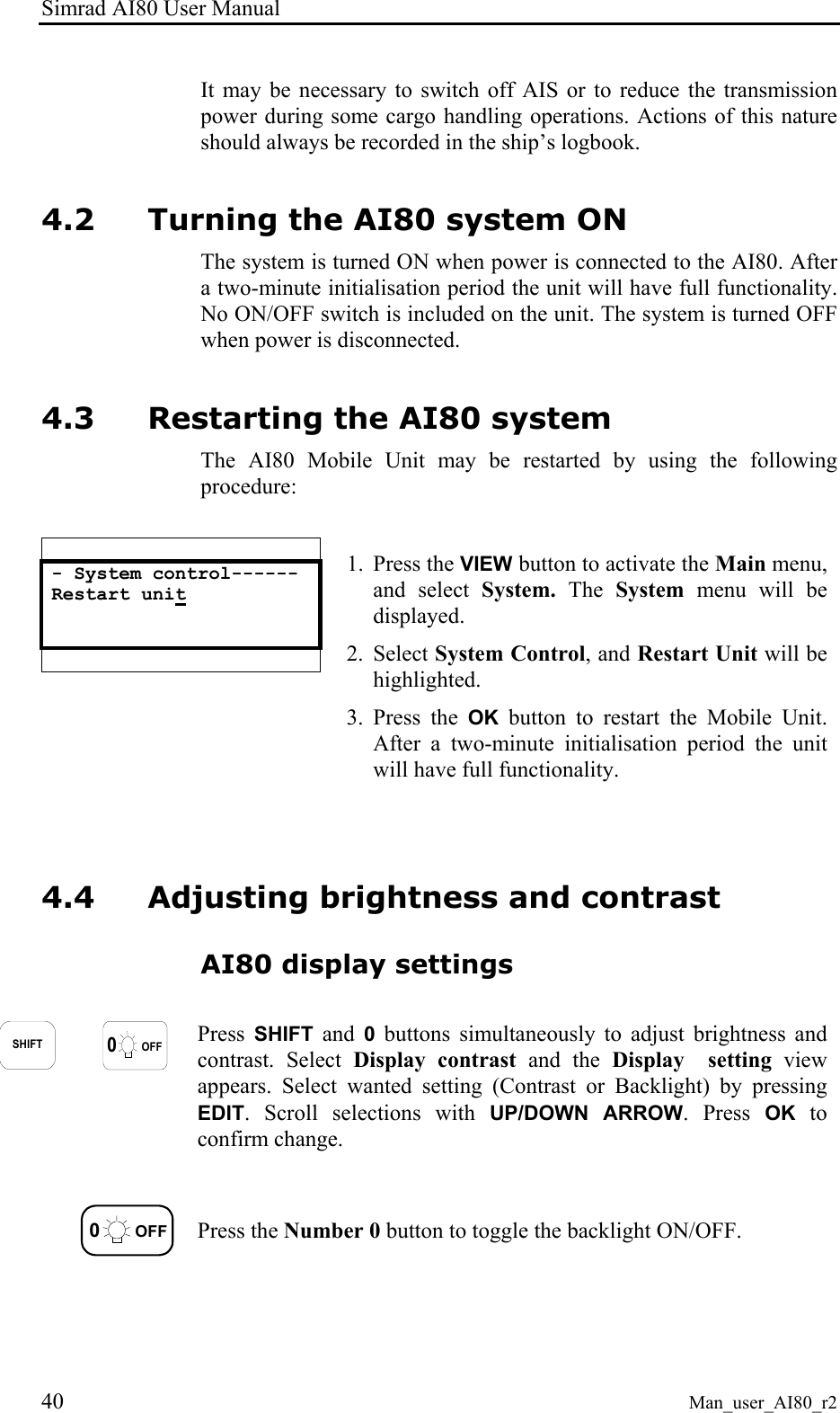 Simrad AI80 User Manual 40 Man_user_AI80_r2 It may be necessary to switch off AIS or to reduce the transmission power during some cargo handling operations. Actions of this nature should always be recorded in the ship’s logbook. 4.2 Turning the AI80 system ON The system is turned ON when power is connected to the AI80. After a two-minute initialisation period the unit will have full functionality. No ON/OFF switch is included on the unit. The system is turned OFF when power is disconnected. 4.3 Restarting the AI80 system The AI80 Mobile Unit may be restarted by using the following procedure:   - System control------ Restart unit      1. Press the VIEW button to activate the Main menu, and select System.  The  System menu will be displayed. 2. Select System Control, and Restart Unit will be highlighted. 3. Press the OK button to restart the Mobile Unit. After a two-minute initialisation period the unit will have full functionality. 4.4 Adjusting brightness and contrast AI80 display settings  SHIFT0OFF Press  SHIFT and 0 buttons simultaneously to adjust brightness and contrast. Select Display contrast and the Display  setting view appears. Select wanted setting (Contrast or Backlight) by pressing EDIT. Scroll selections with UP/DOWN ARROW. Press OK to confirm change.  0OFF Press the Number 0 button to toggle the backlight ON/OFF. 
