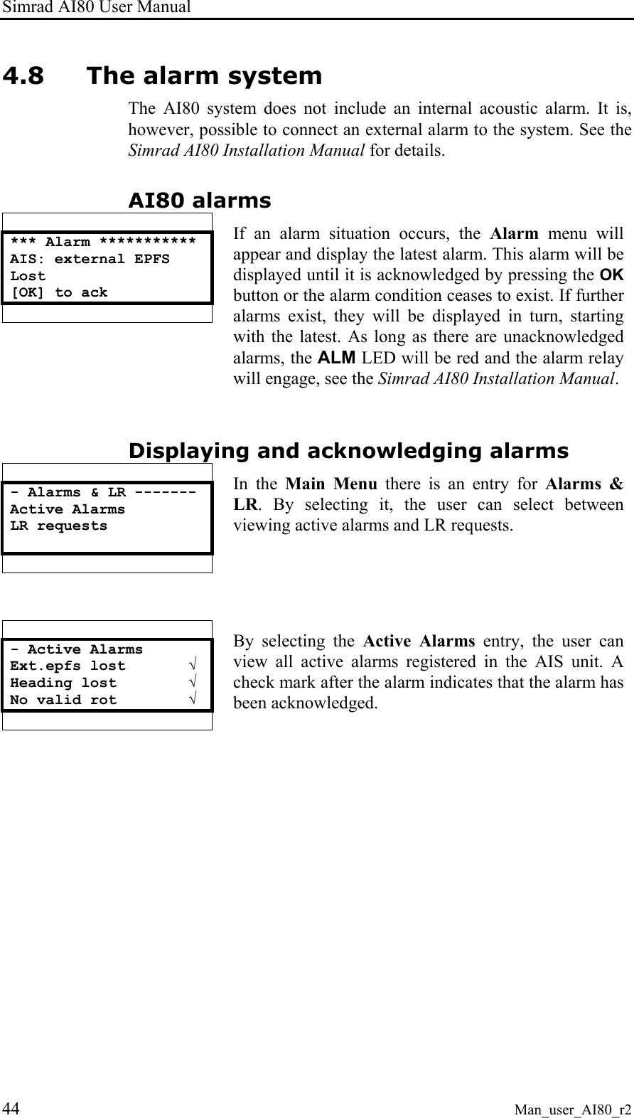 Simrad AI80 User Manual 44 Man_user_AI80_r2 4.8 The alarm system The AI80 system does not include an internal acoustic alarm. It is, however, possible to connect an external alarm to the system. See the Simrad AI80 Installation Manual for details. AI80 alarms  *** Alarm *********** AIS: external EPFS Lost [OK] to ack    If an alarm situation occurs, the Alarm menu will appear and display the latest alarm. This alarm will be displayed until it is acknowledged by pressing the OK button or the alarm condition ceases to exist. If further alarms exist, they will be displayed in turn, starting with the latest. As long as there are unacknowledged alarms, the ALM LED will be red and the alarm relay will engage, see the Simrad AI80 Installation Manual. Displaying and acknowledging alarms  - Alarms &amp; LR ------- Active Alarms LR requests    In the Main Menu there is an entry for Alarms &amp; LR. By selecting it, the user can select between viewing active alarms and LR requests.   - Active Alarms Ext.epfs lost       √ Heading lost        √ No valid rot        √   By selecting the Active Alarms entry, the user can view all active alarms registered in the AIS unit. A check mark after the alarm indicates that the alarm has been acknowledged.  