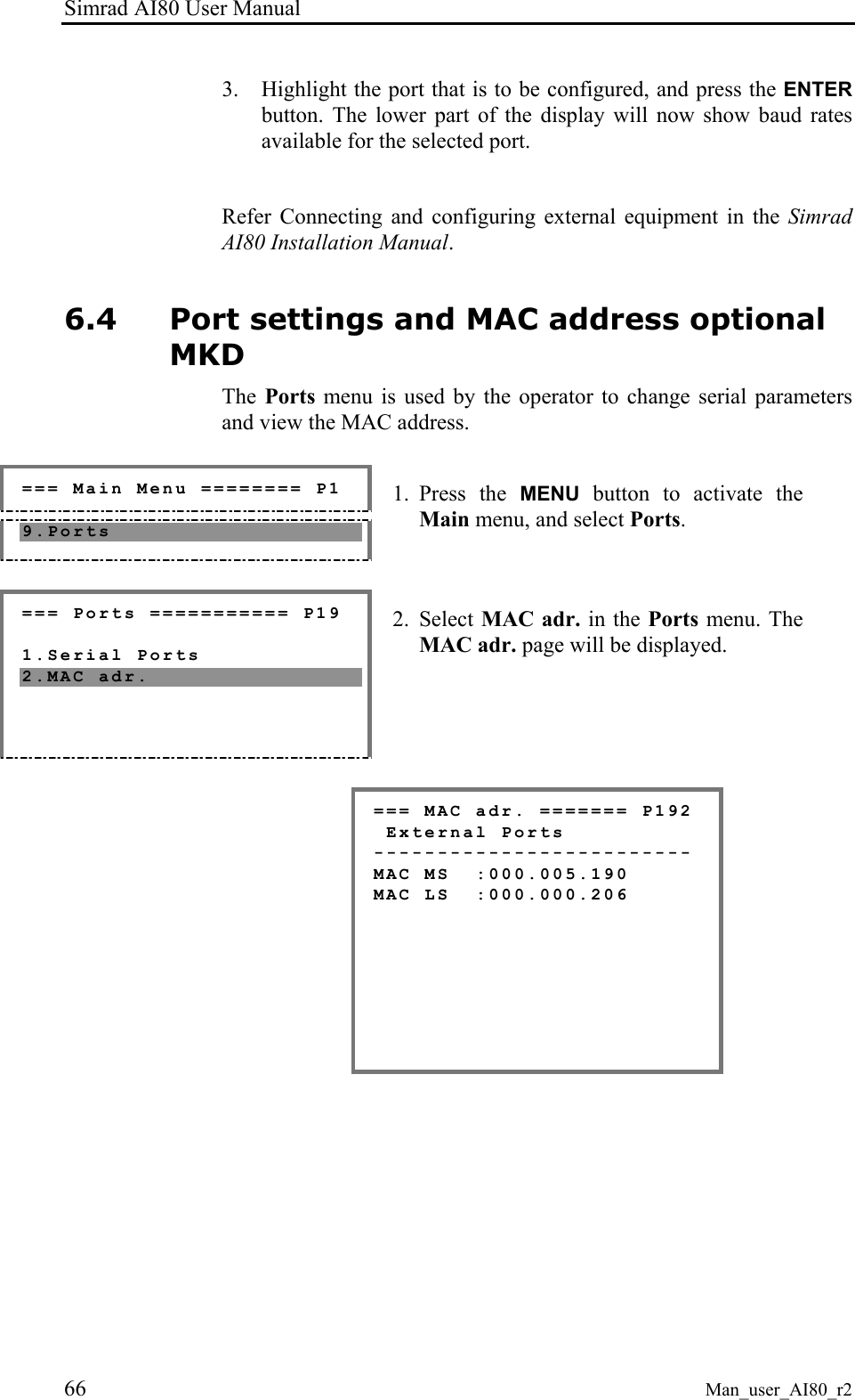 Simrad AI80 User Manual 66 Man_user_AI80_r2 3. Highlight the port that is to be configured, and press the ENTER button. The lower part of the display will now show baud rates available for the selected port.  Refer Connecting and configuring external equipment in the Simrad AI80 Installation Manual. 6.4 Port settings and MAC address optional MKD The  Ports menu is used by the operator to change serial parameters and view the MAC address.   === Main Menu ======== P1 9.Ports  1. Press the MENU button to activate the Main menu, and select Ports.  === Ports =========== P19  1.Serial Ports 2.MAC adr.  2. Select MAC adr. in the Ports menu. The MAC adr. page will be displayed.  === MAC adr. ======= P192  External Ports ------------------------- MAC MS  :000.005.190 MAC LS  :000.000.206        