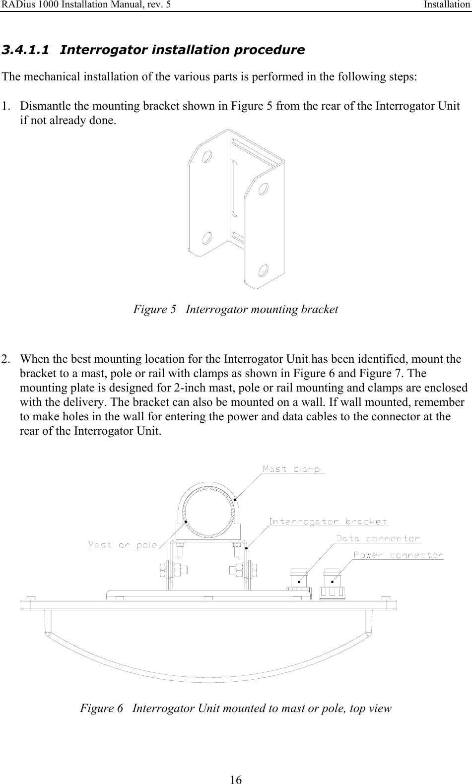 RADius 1000 Installation Manual, rev. 5    Installation 16 3.4.1.1 Interrogator installation procedure The mechanical installation of the various parts is performed in the following steps:  1. Dismantle the mounting bracket shown in Figure 5 from the rear of the Interrogator Unit if not already done.  Figure 5   Interrogator mounting bracket   2. When the best mounting location for the Interrogator Unit has been identified, mount the bracket to a mast, pole or rail with clamps as shown in Figure 6 and Figure 7. The mounting plate is designed for 2-inch mast, pole or rail mounting and clamps are enclosed with the delivery. The bracket can also be mounted on a wall. If wall mounted, remember to make holes in the wall for entering the power and data cables to the connector at the rear of the Interrogator Unit.   Figure 6   Interrogator Unit mounted to mast or pole, top view  