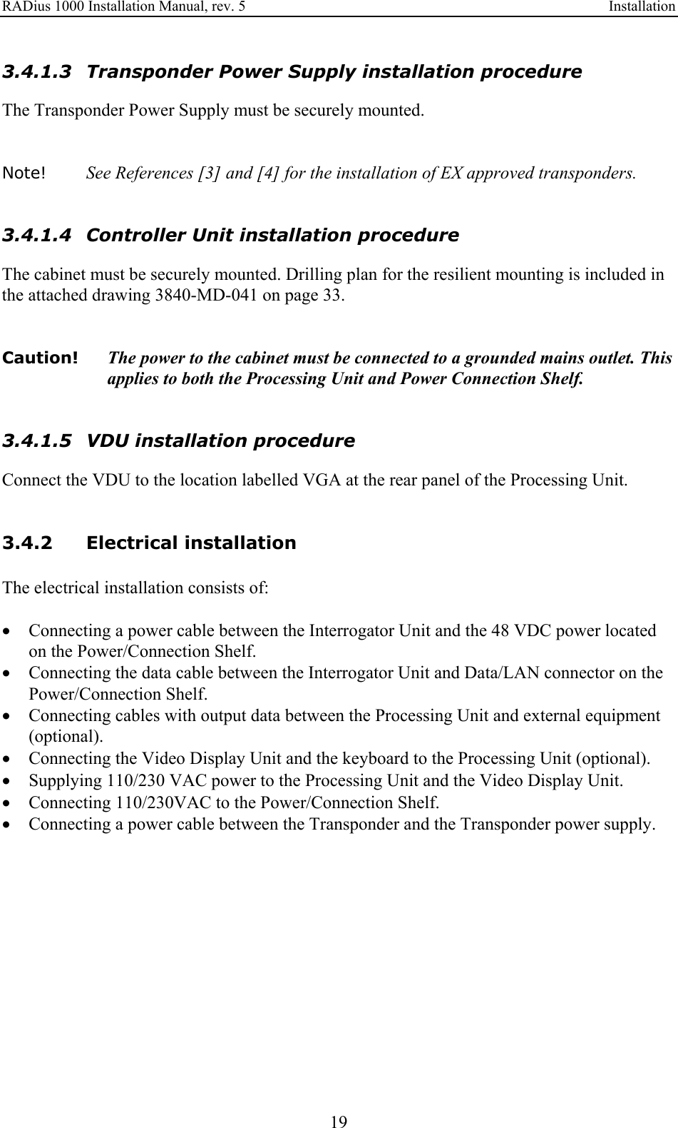 RADius 1000 Installation Manual, rev. 5    Installation 19 3.4.1.3 Transponder Power Supply installation procedure The Transponder Power Supply must be securely mounted.   Note!   See References [3] and [4] for the installation of EX approved transponders.   3.4.1.4 Controller Unit installation procedure The cabinet must be securely mounted. Drilling plan for the resilient mounting is included in the attached drawing 3840-MD-041 on page 33.   Caution!  The power to the cabinet must be connected to a grounded mains outlet. This applies to both the Processing Unit and Power Connection Shelf.   3.4.1.5 VDU installation procedure Connect the VDU to the location labelled VGA at the rear panel of the Processing Unit.    3.4.2 Electrical installation The electrical installation consists of:  • Connecting a power cable between the Interrogator Unit and the 48 VDC power located on the Power/Connection Shelf. • Connecting the data cable between the Interrogator Unit and Data/LAN connector on the Power/Connection Shelf. • Connecting cables with output data between the Processing Unit and external equipment (optional). • Connecting the Video Display Unit and the keyboard to the Processing Unit (optional). • Supplying 110/230 VAC power to the Processing Unit and the Video Display Unit. • Connecting 110/230VAC to the Power/Connection Shelf. • Connecting a power cable between the Transponder and the Transponder power supply.  