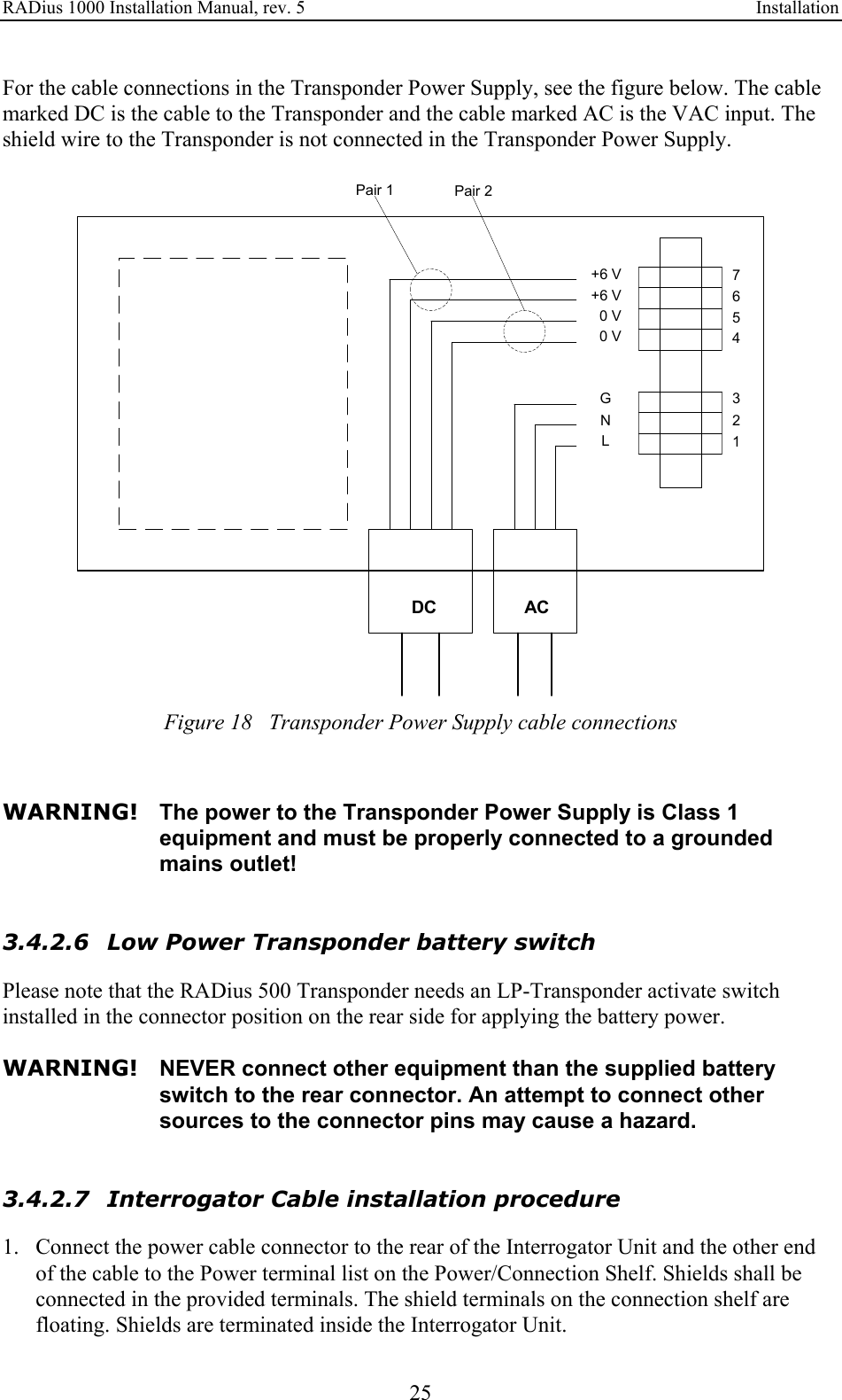 RADius 1000 Installation Manual, rev. 5    Installation 25 For the cable connections in the Transponder Power Supply, see the figure below. The cable marked DC is the cable to the Transponder and the cable marked AC is the VAC input. The shield wire to the Transponder is not connected in the Transponder Power Supply.  GNL+6 V+6 V  0 V  0 V7654321DC ACPair 1 Pair 2 Figure 18   Transponder Power Supply cable connections   WARNING! The power to the Transponder Power Supply is Class 1 equipment and must be properly connected to a grounded mains outlet!   3.4.2.6 Low Power Transponder battery switch Please note that the RADius 500 Transponder needs an LP-Transponder activate switch installed in the connector position on the rear side for applying the battery power.  WARNING!  NEVER connect other equipment than the supplied battery switch to the rear connector. An attempt to connect other sources to the connector pins may cause a hazard.   3.4.2.7 Interrogator Cable installation procedure 1. Connect the power cable connector to the rear of the Interrogator Unit and the other end of the cable to the Power terminal list on the Power/Connection Shelf. Shields shall be connected in the provided terminals. The shield terminals on the connection shelf are floating. Shields are terminated inside the Interrogator Unit. 